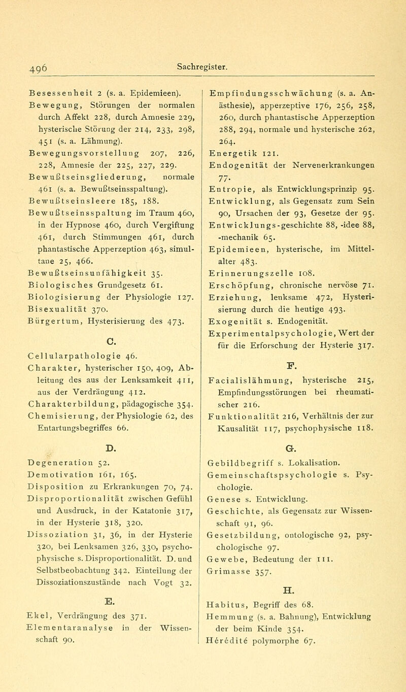 Besessenheit 2 (s. a. Epidemieen). Bewegung, Störungen der normalen durch Affekt 228, durch Amnesie 229, hysterische Störung der 214, 233, 298, 451 (s.a. Lähmung). Bewegungsvorstellung 207, 226, 228, Amnesie der 225, 227, 229. Bewußtseinsgliederung, normale 461 (s. a. Bewußtseinsspaltung). Bewußtseinsleere 185, 188. Bewußtseinsspaltung im Traum 460, in der Hypnose 460, durch Vergiftung 461, durch Stimmungen 461, durch phantastische Apperzeption 463, simul- tane 25, 466. Bewußtseinsunfähigkeit 35. Biologisches Grundgesetz 61. Biologisierung der Physiologie 127. Bisexualität 370. Bürgertum, Hysterisierung des 473. C. Cellularpathologie 46. Charakter, hysterischer 150,409, Ab- leitung des aus der Lenksamkeit 411, aus der Verdrängung 412. Charakterbildung, pädagogische 354. Chemisierung, der Physiologie 62, des Entartungsbegriffes 66. Degeneration 52. Demotivation 161, 165. Disposition zu Erkrankungen 70, 74, Disproportionalität zwischen Gefühl und Ausdruck, in der Katatonie 317, in der Hysterie 318, 320. Dissoziation 31, 36, in der Hysterie 320, bei Lenksamen 326, 330, psycho- physische s. Disproportionalität. D. und Selbstbeobachtung 342. Einteilung der Dissoziationszustände nach Vogt 32. E. Ekel, Verdrängung des 371. Elementar analyse in der Wissen- schaft 90. Empfindungsschwächung (s. a. An- ästhesie), apperzeptive 176, 256, 258, 260, durch phantastische Apperzeption 288, 294, normale und hysterische 262, 264. Energetik 121. Endogenität der Nervenerkrankungen n- Entropie, als Entwicklungsprinzip 95. Entwicklung, als Gegensatz zum Sein 90, Ursachen der 93, Gesetze der 95. Entwicklungs-geschichte 88, -idee 88, -mechanik 65. Epidemieen, hysterische, im Mittel- alter 483. Erinnerungszelle 108. Erschöpfung, chronische nervöse 71. Erziehung, lenksame 472, Hysteri- sierung durch die heutige 493. Exogenität s. Endogenität. Experimentalpsychologie, Wert der für die Erforschung der Hysterie 317. F. Facialislähmung, hysterische 215, Empfindungsstörungen bei rheumati- scher 216. Funktionalität 216, Verhältnis der zur Kausalität 117, psychophysische 118. G. Gebildbegriff s. Lokalisation. Gemeinschaftspsychologie s. Psy- chologie. Genese s. Entwicklung. Geschichte, als Gegensatz zur Wissen- schaft 91, 96. Gesetzbildung, ontologische 92, psy- chologische 97. Gewebe, Bedeutung der III. Grimasse 357. H. Habitus, Begriff des 68. Hemmung (s. a. Bahnung), Entwicklung der beim Kinde 354. H6r6dit6 polymorphe 67.