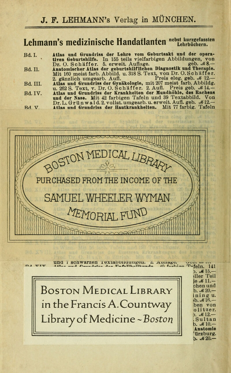 Lehmänn's medizinische Handatlanten ebLÄÄlen Bd. I. Atlas und Grundriss der Lehre Tom Geburtsakt und der opera- tiren Geburtshilfe. In 155 teils vielfarbigen Abbildungen, von Dr. O. Sohäffer. 5. erweit. Auflage. geb. *#8.— Bd. II. Anatomischer Atlas der geburtshilflichen Diagnostik und Therapie. Mit 160 meist färb. Abbild, u. 318 S. Text, von Dr. O. Schaf f er. 2. gänzlich umgearb. Aufl. Preis eleg. geb. Ji 12.— Bd. III. Atlas und Grundriss der Gynäkologie, mit 207 meist färb. Abbildg. u. 262 S. Text, v. Dr. O. Schaff er. 2. Aufl. Preis geb. Jt\L— Bd. IV. Atlas und Grundriss der Krankheiten der Mundhöhle, des Rachens und der Nase. Mit 42 farbigen Tafeln und 39 Textabbild. Von Dr. L. G r ü n w a 1 d. 2. vollst, umgearb. u. erweit. Aufl. geb. M12.— Rrt. V Atlas und Grundriss der Hautkrankheiten. Mit 77 farbiff. Tafeln PURCHASED FROMTHE INCOME OF THE SAMUEL WHEELER WYMÄN ^ORIÄLFl^3 Boston Medical Library in the Francis A.Countway Library of Medicine -Boston >feln. Ul 5. Ji 15.— liier Teil Se«^ 11-— chen und b. Ji 20— Ining u. >b.^lfi.- ben von olitzer. b. Jii-2 — LSultan b. Ji 10.— Anatomie rürzburg. b. *02O.-