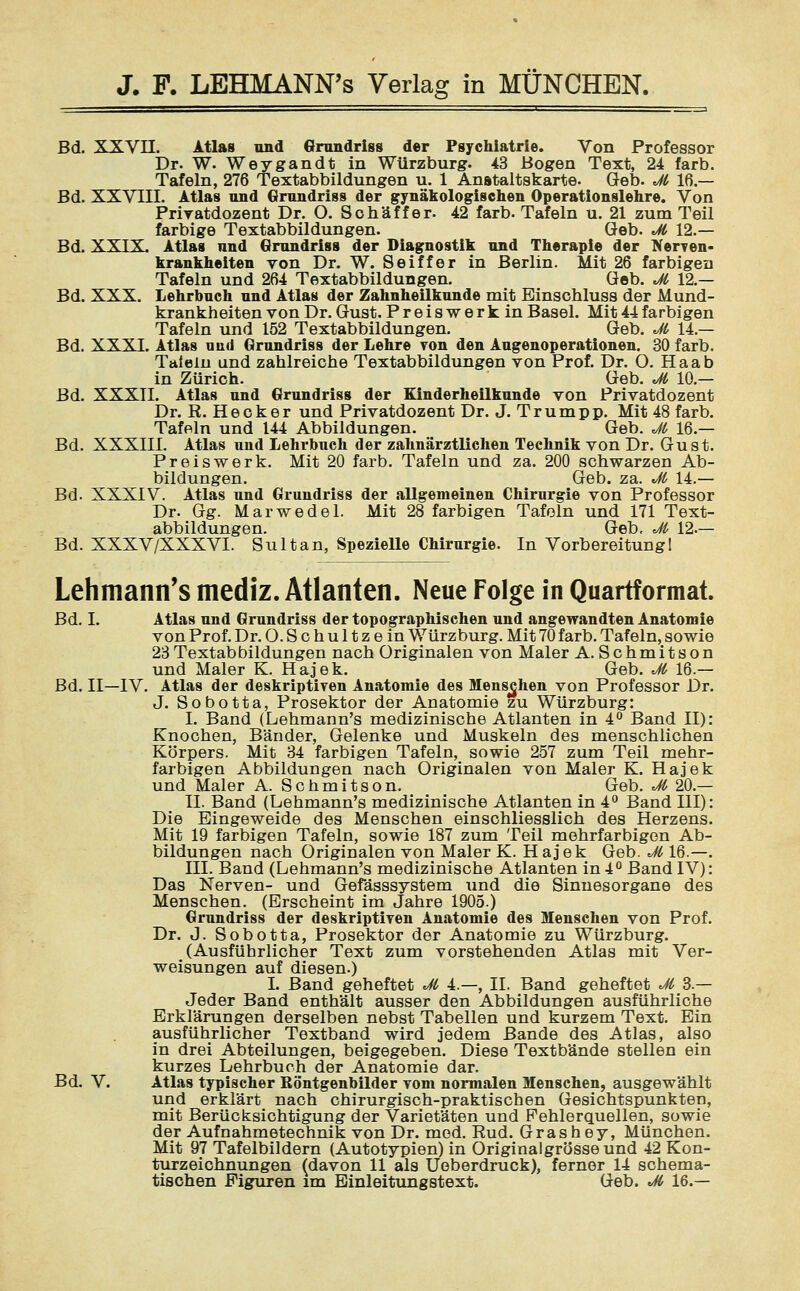 Bd. XXVII. Atlas und Grundriss der Psychiatrie. Von Professor Dr. W. Weygandt in Würzburg. 43 Bogen Text, 24 färb. Tafeln, 276 Textabbildungen u. 1 Anataltskarte. Geb. Jt 16.— Bd. XXVIII. Atlas und Grundriss der gynäkologischen Operationslehre. Von Privatdozent Dr. O. Schaff er. 42 färb. Tafeln u. 21 zum Teil farbige Textabbildungen. Geb. Jt 12.— Bd. XXIX. Atlas nnd Grundriss der Diagnostik und Therapie der Nerven- krankheiten von Dr. W. Seiffer in Berlin. Mit 26 farbigen Tafeln und 264 Textabbildungen. Geb. Jt 12.— Bd. XXX. Lehrbuch und Atlas der Zahnheilkunde mit Binschluss der Mund- krankheiten von Dr. Gust. Preiswerk in Basel. Mit 44 farbigen Tafeln und 152 Textabbildungen. Geb. Jt 14.— Bd. XXXI. Atlas und Grundriss der Lehre von den Augenoperationen. 30 färb. Talein und zahlreiche Textabbildungen von Prof. Dr. O. Haab in Zürich. Geb. Jt 10.— Bd. XXXII. Atlas und Grundriss der Einderheilkunde von Privatdozent Dr. R. Heck er und Privatdozent Dr. J. Trumpp. Mit 48 färb. Tafeln und 144 Abbildungen. Geb. Jt 16 — Bd. XXXIII. Atlas und Lehrbuch der zahnärztlichen Technik von Dr. Gust. Preiswerk. Mit 20 färb. Tafeln und za. 200 schwarzen Ab- bildungen. Geb. za. Jt 14.— Bd. XXXIV. Atlas und Grundriss der allgemeinen Chirurgie von Professor Dr. Gg. Marwedel. Mit 28 farbigen Tafeln und 171 Text- abbildungen. Geb. Jt 12.— Bd. XXXV/XXXVI. Sultan, Spezielle Chirurgie. In Vorbereitung 1 Lehmanns mediz. Atlanten. Neue Folge in Quartformat. Bd. I. Atlas und Grundriss der topographischen und angewandten Anatomie von Prof. Dr. O.Schultzein Würzburg. Mit 70 färb. Tafeln, sowie 23Textabbildungen nach Originalen von Maler A. Schmitson und Maler K. Hajek. Geb. Jt 16.— Bd. II—IV. Atlas der deskriptiven Anatomie des Menschen von Professor Dr. J. Sobotta, Prosektor der Anatomie zu Würzburg: I. Band (Lehmann's medizinische Atlanten in 4° Band II): Knochen, Bänder, Gelenke und Muskeln des menschlichen Körpers. Mit 34 farbigen Tafeln, sowie 257 zum Teil mehr- farbigen Abbildungen nach Originalen von Maler K. Hajek und Maler A. Schmitson. Geb. Jt 20.— II. Band (Lehmann's medizinische Atlanten in 4° Band III): Die Eingeweide des Menschen einschliesslich des Herzens. Mit 19 farbigen Tafeln, sowie 187 zum Teil mehrfarbigen Ab- bildungen nach Originalen von Maler K. Hajek Geb. Jt 16.—. III. Band (Lehmann's medizinische Atlanten in 4° Band IV): Das Nerven- und Gefässsystem und die Sinnesorgane des Menschen. (Erscheint im Jahre 1905.) Grundriss der deskriptiven Anatomie des Menschen von Prof. Dr. J. Sobotta, Prosektor der Anatomie zu Würzburg. (Ausführlicher Text zum vorstehenden Atlas mit Ver- weisungen auf diesen.) I. Band geheftet Jt 4.—, II. Band geheftet Jt 3 — Jeder Band enthält ausser den Abbildungen ausführliche Erklärungen derselben nebst Tabellen und kurzem Text. Ein ausführlicher Textband wird jedem Bande des Atlas, also in drei Abteilungen, beigegeben. Diese Textbände stellen ein kurzes Lehrbuch der Anatomie dar, Bd. V. Atlas typischer Röntgenbilder vom normalen Menschen, ausgewählt und erklärt nach chirurgisch-praktischen Gesichtspunkten, mit Berücksichtigung der Varietäten und Fehlerquellen, sowie der Aufnahmetechnik von Dr. med. Rud. Grashey, München. Mit 97 Tafelbildern (Autotypien) in Originalgrösseund 42 Kon- turzeichnungen (davon 11 als Uoberdruck), ferner 14 schema- tischen Figuren im Einleitungstext. Geb. Jt 16.—