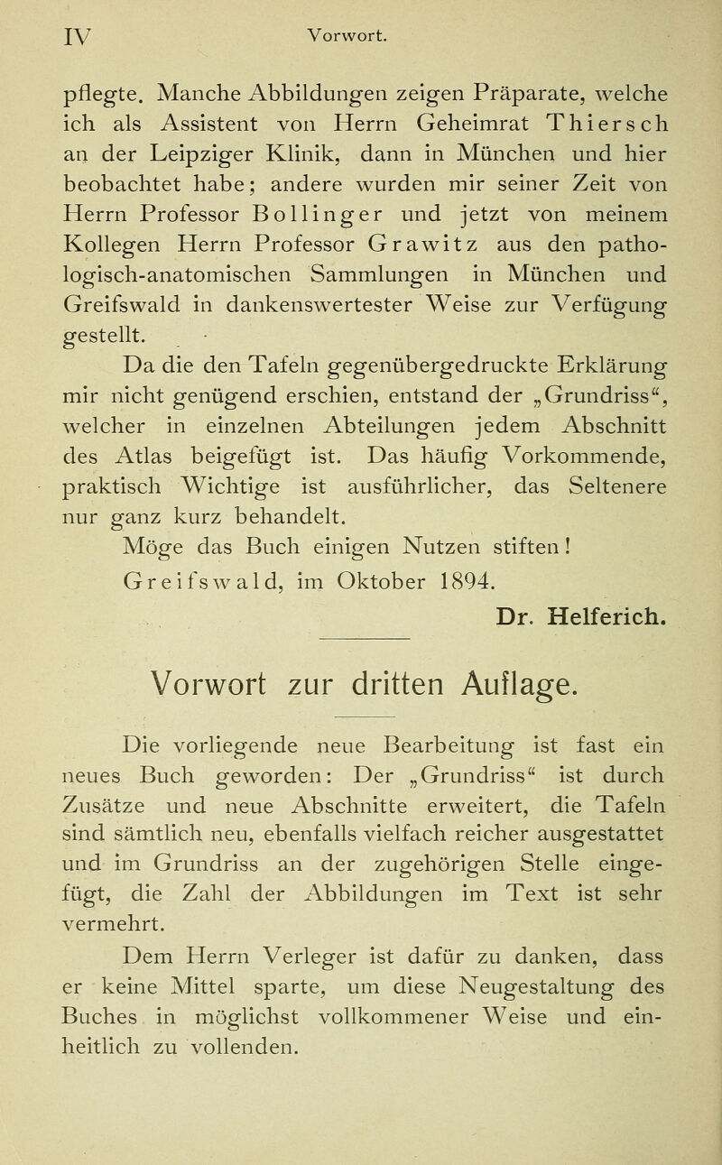 pflegte. Manche Abbildungen zeigen Präparate, welche ich als Assistent von Herrn Geheimrat Thiersch an der Leipziger Klinik, dann in München und hier beobachtet habe; andere wurden mir seiner Zeit von Herrn Professor Bollinger und jetzt von meinem Kollegen Herrn Professor Grawitz aus den patho- logisch-anatomischen Sammlungen in München und Greifswald in dankenswertester Weise zur Verfügung gestellt. Da die den Tafeln gegenübergedruckte Erklärung mir nicht genügend erschien, entstand der „Grundriss, welcher in einzelnen Abteilungen jedem Abschnitt des Atlas beigefügt ist. Das häufig Vorkommende, praktisch Wichtige ist ausführlicher, das Seltenere nur ganz kurz behandelt. Möge das Buch einigen Nutzen stiften! Greifswald, im Oktober 1894. Dr. Helferich. Vorwort zur dritten Auflage. Die vorliegende neue Bearbeitung ist fast ein neues Buch geworden: Der „Grundriss ist durch Zusätze und neue Abschnitte erweitert, die Tafeln sind sämtlich neu, ebenfalls vielfach reicher ausgestattet und im Grundriss an der zugehörigen Stelle einge- fügt, die Zahl der Abbildungen im Text ist sehr vermehrt. Dem Herrn Verleger ist dafür zu danken, dass er keine Mittel sparte, um diese Neugestaltung des Buches in möglichst vollkommener Weise und ein- heitlich zu vollenden.