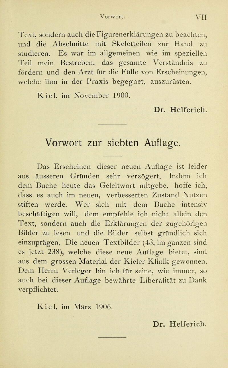 Text, sondern auch die Figurenerklärungen zu beachten, und die Abschnitte mit Skeletteilen zur Hand zu studieren. Es war im allgemeinen wie im speziellen Teil mein Bestreben, das gesamte Verständnis zu fördern und den Arzt für die Fülle von Erscheinungen, welche ihm in der Praxis begegnet, auszurüsten. Kiel, im November 1900. Dr. Helferich. Vorwort zur siebten Auflage. Das Erscheinen dieser neuen Auflage ist leider aus äusseren Gründen sehr verzögert. Indem ich dem Buche heute das Geleitwort mitgebe, hoffe ich, dass es auch im neuen, verbesserten Zustand Nutzen stiften werde. Wer sich mit dem Buche intensiv beschäftigen will, dem empfehle ich nicht allein den Text, sondern auch die Erklärungen der zugehörigen Bilder zu lesen und die Bilder selbst gründlich sich einzuprägen. Die neuen Textbilder (43, im ganzen sind es jetzt 238), welche diese neue Auflage bietet, sind aus dem grossen Material der Kieler Klinik gewonnen. Dem Herrn Verleger bin ich für seine, wie immer, so auch bei dieser Auflage bewährte Liberalität zu Dank verpflichtet. Kiel, im März 1906.