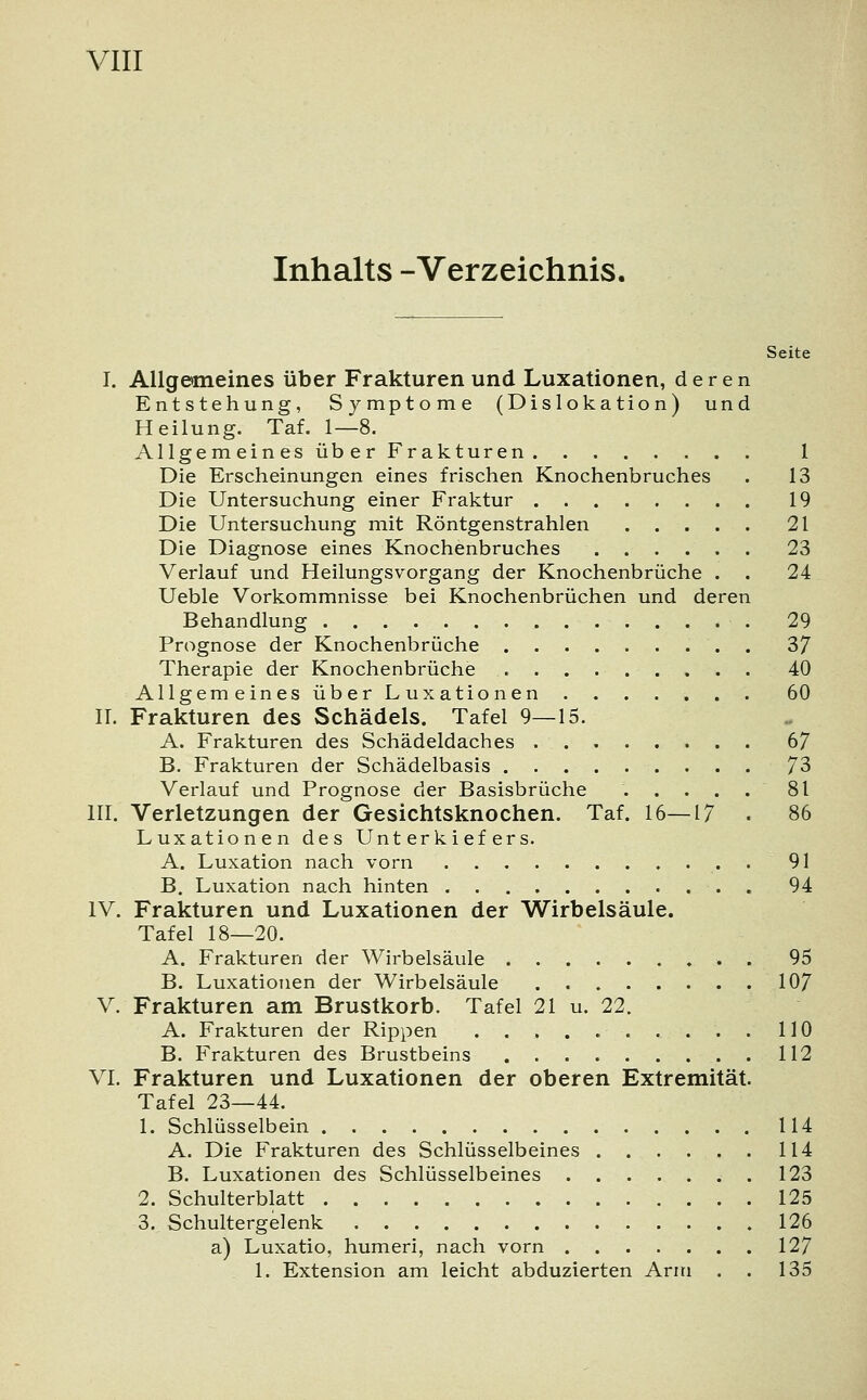 Inhalts -Verzeichnis, Seite I. Allgemeines über Frakturen und Luxationen, deren Entstehung, Symptome (Dislokation) und Heilung. Taf. 1—8. Allgemeines über Frakturen 1 Die Erscheinungen eines frischen Knochenbruches . 13 Die Untersuchung einer Fraktur 19 Die Untersuchung mit Röntgenstrahlen 21 Die Diagnose eines Knochenbruches 23 Verlauf und Heilungsvorgang der Knochenbrüche . . 24 Ueble Vorkommnisse bei Knochenbrüchen und deren Behandlung 29 Prognose der Knochenbrüche 37 Therapie der Knochenbrüche 40 Allgemeines über Luxationen 60 II. Frakturen des Schädels. Tafel 9—15. A. Frakturen des Schädeldaches 67 B. Frakturen der Schädelbasis 73 Verlauf und Prognose der Basisbrüche ..... 81 III. Verletzungen der Gesichtsknochen. Taf. 16—17 . 86 Luxationen des Unterkiefers. A. Luxation nach vorn 91 B. Luxation nach hinten . 94 IV. Frakturen und Luxationen der Wirbelsäule. Tafel 18—20. A. Frakturen der Wirbelsäule 95 B. Luxationen der Wirbelsäule 107 V. Frakturen am Brustkorb. Tafel 21 u. 22. A. Frakturen der Rippen . . . . 110 B. Frakturen des Brustbeins 112 VI. Frakturen und Luxationen der oberen Extremität. Tafel 23—44. 1. Schlüsselbein 114 A. Die Frakturen des Schlüsselbeines 114 B. Luxationen des Schlüsselbeines ..123 2. Schulterblatt 125 3. Schultergelenk 126 a) Luxatio, humeri, nach vorn 127 1. Extension am leicht abduzierten Arm . . 135