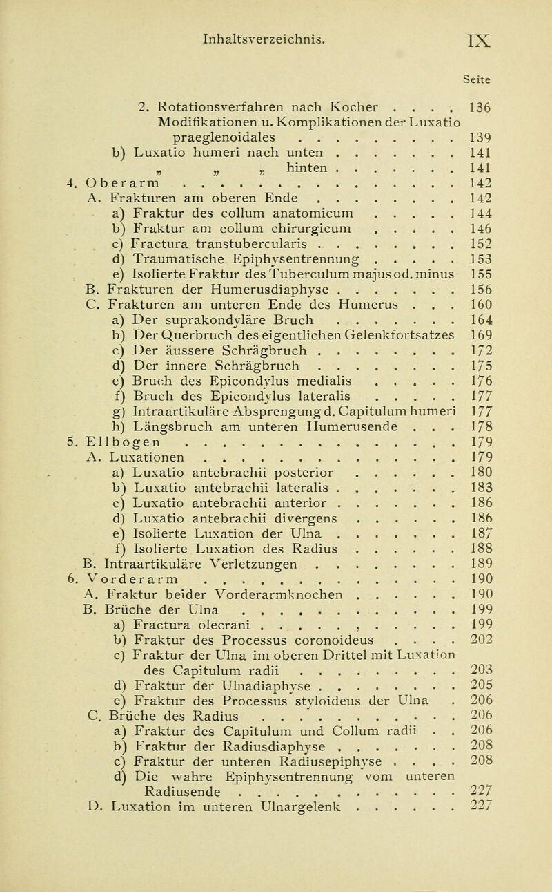 Seite 2. Rotationsverfahren nach Kocher . . . . 136 Modifikationen u. Komplikationen der Luxatio praeglenoidales 139 b) Luxatio humeri nach unten 141 » * » hinten 141 4. Oberarm 142 A. Frakturen am oberen Ende 142 a) Fraktur des Collum anatomicum 144 b) Fraktur am collum chirurgicum 146 c) Fractura transtubercularis 152 d) Traumatische Epiphysentrennung 153 e) Isolierte Fraktur des Tuberculummajus od. minus 155 B. Frakturen der Humerusdiaphyse 156 C. Frakturen am unteren Ende des Humerus . . . 160 a) Der suprakondyläre Bruch 164 b) Der Querbruch des eigentlichen Gelenkfortsatzes 169 c) Der äussere Schrägbruch 172 d) Der innere Schrägbruch 175 e) Bruch des Epicondylus medialis 176 f) Bruch des Epicondylus lateralis 177 g) Intraartikuläre Absprengungd. Capitulum humeri 177 h) Längsbruch am unteren Humerusende . . . 178 5. Ellbogen . 179 A. Luxationen 179 a) Luxatio antebrachii posterior 180 b) Luxatio antebrachii lateralis 183 c) Luxatio antebrachii anterior 186 d) Luxatio antebrachii divergens 186 e) Isolierte Luxation der Ulna 187 f) Isolierte Luxation des Radius 188 B. Intraartikuläre Verletzungen 189 6. Vorderarm 190 A. Fraktur beider Vorderarmknochen 190 B. Brüche der Ulna 199 a) Fractura olecrani ...... 199 b) Fraktur des Processus coronoideus . . . . 202 c) Fraktur der Ulna im oberen Drittel mit Luxation des Capitulum radii 203 d) Fraktur der Ulnadiaphyse 205 e) Fraktur des Processus styloideus der Ulna . 206 C. Brüche des Radius 206 a) Fraktur des Capitulum und Collum radii . . 206 b) Fraktur der Radiusdiaphyse 208 c) Fraktur der unteren Radiusepiphyse .... 208 d) Die wahre Epiphysentrennung vom unteren Radiusende 227 D. Luxation im unteren Ulnargelenk 227