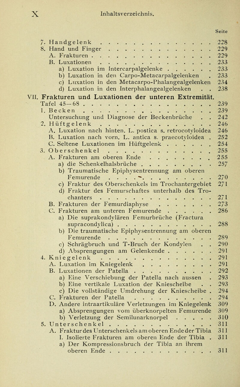 Seite 7- Handgelenk 228 8. Hand und Finger 229 A. Frakturen 229 B. Luxationen 233 a) Luxation im Intercarpalgelenke 233 b) Luxation in den Carpo-Metacarpalgelenken . 233 c) Luxation in den Metacarpo-Phalangealgelenken 234 d) Luxation in den Interphalangealgelenken . . 238 VII. Frakturen und Luxationen der unteren Extremität. Tafel 45-68 239 1. Becken 239 Untersuchung und Diagnose der Beckenbrüche . . 242 2. Hüftgelenk 246 A. Luxation nach hinten. L. postica s. retrocotyloidea 246 B. Luxation nach vorn. L. antica s. praecotyloidea . 252 C. Seltene Luxationen im Hüftgelenk 254 3. Oberschenkel 255 A. Frakturen am oberen Ende ........ 255 a) die Schenkelhalsbrüche 257 b) Traumatische Epiphysentrennung am oberen Femurende ....* 2/0 c) Fraktur des Oberschenkels im Trochantergebiet 271 d) Fraktur des Femurschaftes unterhalb des Tro- chanters 2/1 B. Frakturen der Femurdiaphyse 273 C. Frakturen am unteren Femurende 286 a) Die suprakondylären Femurbrüche (Fractura supracondylica) 288 b) Die traumatische Epiphysentrennung am oberen Femurende 289 c) Schrägbruch und T-Bruch der Kondylen . . 290 d) Absprengungen am Gelenkende 291 4. Kniegelenk 291 A. Luxation im Kniegelenk 291 B. Luxationen der Patella 292 a) Eine Verschiebung der Patella nach aussen . 293 b) Eine vertikale Luxation der Kniescheibe . . 293 c) Die vollständige Umdrehung der Kniescheibe . 294 C. Frakturen der Patella 294 D. Andere intraartikuläre Verletzungen im Kniegelenk 309 a) Absprengungen vom überknorpelten Femurende 309 b) Verletzung der Semilunarknorpel 310 5. Unterschenkel 311 A. Fraktur des Unterschenkels am oberen Ende der Tibia 311 I. Isolierte Frakturen am oberen Ende der Tibia . 311 a) Der Kompressionsbruch der Tibia an ihrem oberen Ende 311