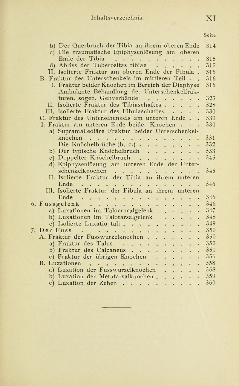 Seite b) Der Querbruch der Tibia an ihrem oberen Ende 314 c) Die traumatische Epiphysenlösung am oberen Ende der Tibia 315 d) Abriss der Tuberositas tibiae 315 II. Isolierte Fraktur am oberen Ende der Fibula . 316 B. Fraktur des Unterschenkels im mittleren Teil . . 316 I. Fraktur beider Knochen im Bereich der Diaphyse 316 Ambulante Behandlung der Unterschenkelfrak- turen, sogen. Gehverbände * 325 II. Isolierte Fraktur des Tibiaschaftes 328 III. Isolierte Fraktur des Fibulaschaftes .... 330 C. Fraktur des Unterschenkels am unteren Ende . . 330 I. Fraktur am unteren Ende beider Knochen . . . 330 a) Supramalleoläre Fraktur beider Unterschenkel- knochen 331 Die Knöchelbrüche (b. c.) 332 b) Der typische Knöchelbruch 333 c) Doppelter Knöchelbruch 345 d) Epiphysenlösung am unteren Ende der Unter- schenkelknochen 345 IL Isolierte Fraktur der Tibia an ihrem unteren Ende 346 III. Isolierte Fraktur der Fibula an ihrem unteren Ende 346 6. Fussgelenk 346 a) Luxationen im Talocruralgelenk 347 b) Luxationen im Talotarsalgelenk ..... 348 c) Isolierte Luxatio tali . 349 7. Der Fuss 350 A. Fraktur der Fusswurzelknochen 350 a) Fraktur des Talus 350 b) Fraktur des Calcaneus 351 c) Fraktur der übrigen Knochen ...... 356 B. Luxationen 358 a) Luxation der Fusswurzelknochen 358 b) Luxation der Metatarsalknochen 359 c) Luxation der Zehen 360