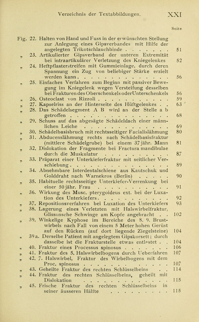 Seite Fig. 22. Halten von Hand und Fuss in der erwünschten Stellung zur Anlegung eines Gipsverbandes mit Hilfe der angelegten Trikotschlauchbinde 51 v 23. Artikulierter Gipsverband der unteren Extremität bei intraartikulärer Verletzung des Kniegelenkes 52 v 24. Heftpflasterstreifen mit Gummieinlage, durch deren Spannung ein Zug von beliebiger Stärke erzielt werden kann 56 „ 25. Einfaches Verfahren zum Beginn mit passiver Bewe- gung im Kniegelenk wegen Versteifung desselben bei Frakturen des Oberschenkels oderUnterschenkels 56 „ 26. Osteoclast von Rizzoli 59 9 27. Kapselriss an der Hinterseite des Hüftgelenkes . . 63 v 28. Das Schädelsegment A B wird an der Stelle a b getroffen . .' 68 „ 29. Schuss auf das abgesägte Schädeldach einer männ- lichen Leiche 69 „ 30. Schädelbasisbruch mit rechtsseitiger Facialislähmung 80 „ 31. Abducenslähmung rechts nach Schädelbasisfraktur (mittlere Schädelgrube) bei einem 37jähr. Mann 81 v 32. Dislokation der Fragmente bei Fractura mandibulae durch die Muskulatur 87 v 33. Präparat einer Unterkieferfraktur mit seitlicher Ver- schiebung 89 „ 34. Abnehmbare Interdentalschiene aus Kautschuk und Golddraht nach Warnekros (Berlin) 90 „ 35. Habituelle rechtsseitige Unterkiefer-Verrenkung bei einer 50 jähr. Frau 91 „ 36. Wirkung des Muse, pterygoideus ext. bei der Luxa- tion des Unterkiefers 92 v 37. Repositionsverfahren bei Luxation des Unterkiefers 93 „ 38. Lagerung eines Verletzten mit Halswirbelfraktur, Glissonsche Schwinge am Kopfe angebracht . . 102 „ 39. Winkelige Kyphose im Bereiche des 8. 9. Brust- wirbels nach Fall von einem 5 Meter hohen Gerüst auf den Rücken (auf dort liegende Ziegelsteine) 104 „ 39a. Derselbe Patient mit angelegtem Gipskorsett; durch dasselbe ist die Frakturstelle etwas entlastet . . 104 „ 40. Fraktur eines Processus spinosus 106 „ 41. Fraktur des 5. Halswirbelbogens durch Ueberfahren 107 „ 42. 7- Halswirbel, Fraktur des Wirbelbogens mit dem Proc. spinosus 107 „ 43. Geheilte Fraktur des rechten Schlüsselbeins . . 114 „ 44. Fraktur des rechten Schlüsselbeins, geheilt mit Dislokation . . . 115 „ 45. Frische Fraktur des rechten Schlüsselbeins in seiner äusseren Hälfte 115