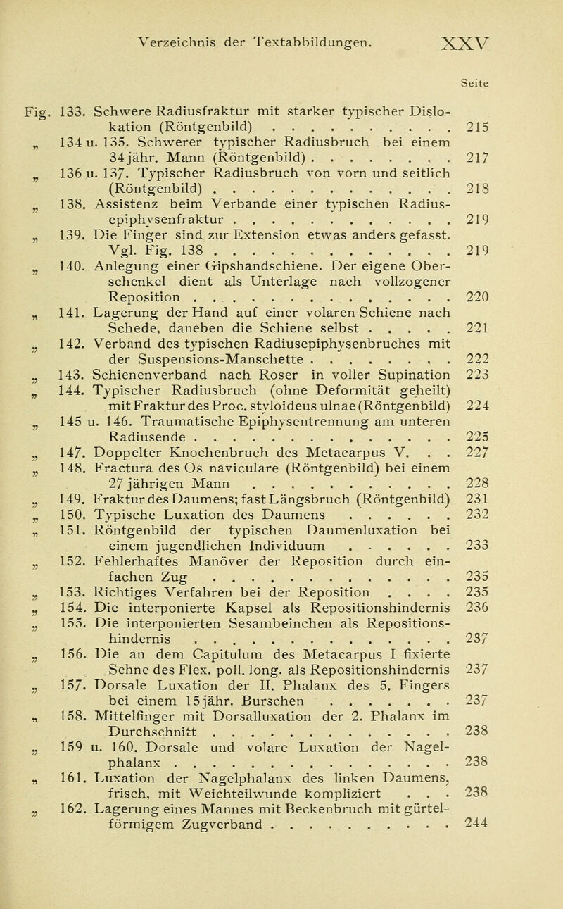 Seite Fig. 133. Schwere Radiusfraktur mit starker typischer Dislo- kation (Röntgenbild) 215 „ 134 u. 135. Schwerer typischer Radiusbruch bei einem 34 jähr. Mann (Röntgenbild) 217 v 136 u. 137. Typischer Radiusbruch von vorn und seitlich (Röntgenbild) 218 v 138. Assistenz beim Verbände einer typischen Radius- epiphysenfraktur 219 „ 139. Die Finger sind zur Extension etwas anders gefasst. Vgl. Fig. 138 219 „ 140. Anlegung einer Gipshandschiene. Der eigene Ober- schenkel dient als Unterlage nach vollzogener Reposition . 220 „ 141. Lagerung der Hand auf einer volaren Schiene nach Schede, daneben die Schiene selbst 221 „ 142. Verband des typischen Radiusepiphysenbruches mit der Suspensions-Manschette 222 „ 143. Schienenverband nach Roser in voller Supination 223 „ 144. Typischer Radiusbruch (ohne Deformität geheilt) mit Fraktur des Proc. styloideus ulnae (Röntgenbild) 224 „ 145 u. 146. Traumatische Epiphysentrennung am unteren Radiusende 225 „ 147. Doppelter Knochenbruch des Metacarpus V. . . 227 „ 148. Fractura des Os naviculare (Röntgenbild) bei einem 27 jährigen Mann 228 „ 149. Fraktur des Daumens; fast Längsbruch (Röntgenbild) 231 „ 150. Typische Luxation des Daumens 232 „ 151. Röntgenbild der typischen Daumenluxation bei einem jugendlichen Individuum 233 v 152. Fehlerhaftes Manöver der Reposition durch ein- fachen Zug 235 „ 153. Richtiges Verfahren bei der Reposition .... 235 „ 154. Die interponierte Kapsel als Repositionshindernis 236 „ 155. Die interponierten Sesambeinchen als Repositions- hindernis . 237 „ 156. Die an dem Capitulum des Metacarpus I fixierte Sehne des Flex. poll. long, als Repositionshindernis 237 „ 157- Dorsale Luxation der II. Phalanx des 5. Fingers bei einem 15jähr. Burschen 237 „ 158. Mittelfinger mit Dorsalluxation der 2. Phalanx im Durchschnitt 238 „ 159 u. 160. Dorsale und volare Luxation der Nagel- phalanx 238 „ 161. Luxation der Nagelphalanx des linken Daumens, frisch, mit Weichteilwunde kompliziert . . • 238 „ 162. Lagerung eines Mannes mit Beckenbruch mit gürtel- förmigem Zugverband 244