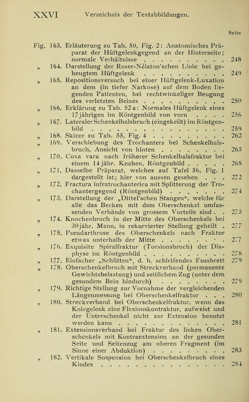 Seite Fig. 163. Erläuterung zu Tab. 50, Fig. 2: Anatomisches Prä- parat der Hüftgelenkgegend an der Hinterseite; normale Verhältnisse 248 „ 164. Darstellung der Roser-Nelaton'schen Linie bei ge- beugtem Hüftgelenk 249 „ 165. Repositionsversuch bei einer Hüftgelenk-Luxation an dem (in tiefer Narkose) auf dem Boden lie- genden Patienten, bei rechtwinkeliger Beugung des verletzten Beines 250 „ 166. Erklärung zu Tab. 52a: Normales Hüftgelenk eines 17jährigen im Röntgenbild von vorn .... 256 v 167- Lateraler Schenkelhalsbruch (eingekeilt) im Röntgen- bild 259 „ 168. Skizze zu Tab. 55, Fig. 4 262 „ 169. Verschiebung des Trochanters bei Schenkelhals- bruch, Ansicht von hinten 265 „ 170. Coxa vara nach früherer Schenkelhalsfraktur bei einem 14 jähr. Knaben, Röntgenbild 268 „ 171. Dasselbe Präparat, welches auf Tafel 56, Fig. 1 dargestellt ist; hier von aussen gesehen . . . 272 v 172. Fractura infratrochanterica mit Splitterung der Tro- chantergegend (Röntgenbild) . 274 „ 173. Darstellung der „DitteFschen Stangen, welche für alle das Becken mit dem Oberschenkel umfas- senden Verbände von grossem Vorteile sind . . 275 „ 174. Knochenbruch in der Mitte des Oberschenkels bei // 30jähr. Mann, in rekurvierter Stellung geheilt . „ 175. Pseudarthrose des Oberschenkels nach Fraktur etwas unterhalb der Mitte • . 277 „ 176. Exquisite Spiralfraktur (Torsionsbruch) der Dia- physe im Röntgenbild 278 „ 177. Einfacher „Schlitten, d. h. schleifendes Fussbrett 279 „ 178. Oberschenkelbruch mit Streckverband (permanente Gewichtsbelastung) und seitlichem Zug (unter dem gesundem Bein hindurch) 279 „ 179. Richtige Stellung zur Vornahme der vergleichenden Längenmessung bei Oberschenkelfraktur . . . 280 jj 180. Streckverband bei Oberschenkelfraktur, wenn das Kniegelenk eine Flexionskontraktur, aufweist und der Unterschenkel nicht zur Extension benutzt werden kann 281 „ 181. Extensionsverband bei Fraktur des linken Ober- schenkels mit Kontraextension an der gesunden Seite und Seitenzug am oberen Fragment (im Sinne einer Abduktion) 283 „ 182. Vertikale Suspension bei Oberschenkelbruch eines Kindes 2S4