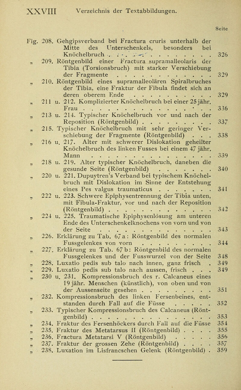 Seite Fig. 208. Gehgipsverband bei Fractura cruris unterhalb der Mitte des Unterschenkels, besonders bei Knöchelbruch-, ; -.' ..'—: 326 „ 209. Röntgenbild einer Fractura supramalleolaris der Tibia (Torsionsbruch) mit starker Verschiebung der Fragmente 329 „ 210. Röntgenbild eines supramalleolären Spiralbruches der Tibia, eine Fraktur der Fibula findet sich an deren oberem Ende 329 „ 211 u. 212. Komplizierter Knöchelbruch bei einer 25 jähr. Frau • . . 336 v 213 u. 214. Typischer Knöchelbruch vor und nach der Reposition (Röntgenbild) 337 „ 215. Typischer Knöchelbruch mit sehr geringer Ver- schiebung der Fragmente (Röntgenbild) . . . 338 v 216 u. 217. Alter mit schwerer Dislokation geheilter Knöchelbruch des linken Fusses bei einem 47 jähr. Mann 339 „ 218 u. 219. Alter typischer Knöchelbruch, daneben die gesunde Seite (Röntgenbild) 340 „ 220 u. 221. Dupuytren's Verband bei typischem Knöchel- bruch mit Dislokation im Sinne der Entstehung eines Pes valgus traumaticus 341 „ 222 u. 223. Schwere Epiphysentrennung der Tibia unten, mit Fibula-Fraktur, vor und nach der Reposition (Röntgenbild) 342 „ 224 u. 225. Traumatische Epiphysenlösung am unteren Ende des Unterschenkelknochens von vorn und von der Seite 343 „ 226. Erklärung zu Tab. 67 a: Röntgenbild des normalen Fussgelenkes von vorn 344 5, 227. Erklärung zu Tab. 67 b: Röntgenbild des normalen Fussgelenkes und der Fusswurzel von der Seite 348 „ 228. Luxatio pedis sub talo nach innen, ganz frisch . 349 „ 229. Luxatio pedis sub talo nach aussen, frisch . . . 349 v 230 u. 231. Kompressionsbruch des r. Calcaneus eines 19 jähr. Menschen (künstlich), von oben und von der Aussenseite gesehen 351 „ 232. Kompressionsbruch des linken Fersenbeines, ent- standen durch Fall auf die Füsse 352 „ 233. Typischer Kompressionsbruch des Calcaneus (Rönt- genbild) 353 „ 234. Fraktur des Fersenhöckers durch Fall auf die Füsse 354 „ 235. Fraktur des Metatarsus II (Röntgenbild) .... 355 „ 236. Fractura Metatarsi V (Röntgenbild) 356 „ 237. Fraktur der grossen Zehe (Röntgenbild) .... 357 „ 238. Luxation im Lisfrancschen Gelenk (Röntgenbild) . 359