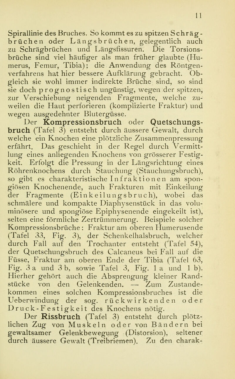 Spirallinie des Bruches. So kommt es zu spitzen Schräg - brüchen oder Längsbrüchen, gelegentlich auch zu Schrägbrüchen und Längsfissuren. Die Torsions- brüche sind viel häufiger als man früher glaubte (Hu- merus, Femur, Tibia); die Anwendung des Röntgen- verfahrens hat hier bessere Aufklärung gebracht. Ob- gleich sie wohl immer indirekte Brüche sind, so sind sie doch prognostisch ungünstig, wegen der spitzen, zur Verschiebung neigenden Fragmente, welche zu- weilen die Haut perforieren (komplizierte Fraktur) und wegen ausgedehnter Blutergüsse. Der Kompressionsbruch oder Quetschungs- bruch (Tafel 3) entsteht durch äussere Gewalt, durch welche ein Knochen eine plötzliche Zusammenpressung erfährt. Das geschieht in der Regel durch Vermitt- lung eines anliegenden Knochens von grösserer Festig- keit. Erfolgt die Pressung in der Längsrichtung eines Röhrenknochens durch Stauchung (Stauchungsbruch), so gibt es charakteristische Infraktionen am spon- giösen Knochenende, auch Frakturen mit Einkeilung der Fragmente (Einkeilungsbruch), wobei das schmälere und kompakte Diaphysenstück in das volu- minösere und spongiöse Epiphysenende eingekeilt ist), selten eine förmliche Zertrümmerung. Beispiele solcher Kompressionsbrüche : Fraktur am oberen Humerusende (Tafel 33, Fig. 3), der Schenkelhalsbruch, welcher durch Fall auf den Trochanter entsteht (Tafel 54), der Quetschungsbruch des Calcaneus bei Fall auf die Füsse, Fraktur am oberen Ende der Tibia (Tafel 63, Fig. 3 a und 3 b, sowie Tafel 3, Fig. 1 a und 1 b). Hierher gehört auch die Absprengung kleiner Rand- stücke von den Gelenkenden. — Zum Zustande- kommen eines solchen Kompressionsbruches ist die Ueberwindung der sog. rückwirkenden oder Druck-Festigkeit des Knochens nötig. Der Rissbruch (Tafel 3) entsteht durch plötz- lichen Zug von Muskeln oder von Bändern bei gewaltsamer Gelenkbewegung (Distorsion), seltener durch äussere Gewalt (Treibriemen). Zu den charak-