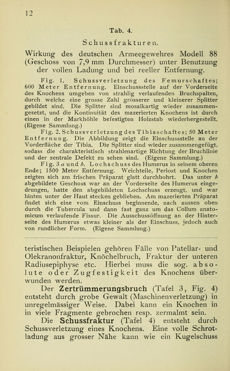 Tab. 4. Schussfrakturen. Wirkung des deutschen Armeegewehres Modell 88 (Geschoss von 7?9 mm Durchmesser) unter Benutzung der vollen Ladung und bei reeller Entfernung. Fig. 1. Schussverletzung des Femurschaftes; 600 Meter Entfernung. Einschussstelle auf der Vorderseite des Knochens umgeben von strahlig verlaufenden Bruchspalten, durch welche eine grosse Zahl grösserer und kleinerer Splitter gebildet sind. Die Splitter sind mosaikartig wieder zusammen- gesetzt, und die Kontinuität des mazerierten Knochens ist durch einen in der Markhöhle befestigten Holzstab wiederhergestellt. (Eigene Sammlung.) Fig. 2. Schussverletzung des Tibiaschaftes; 50 Meter Entfernung. Die Abbildung zeigt die Einschussstelle an der Vorderfläche der Tibia. Die Splitter sind wieder zusammengefügt, sodass die charakteristisch strahlenartige Richtung der Bruchlinie und der zentrale Defekt zu sehen sind. (Eigene Sammlung.) Fig. 3ßund/5. Lochschuss des Humerus in seinem oberen Ende; 1500 Meter Entfernung. Weichteile, Periost und Knochen zeigten sich am frischen Präparat glatt durchbohrt. Das unter b abgebildete Geschoss war an der Vorderseite des Humerus einge- drungen, hatte den abgebildeten Lochschuss erzeugt, und war hinten unter der Haut stecken geblieben. Am mazerierten Präparat findet sich eine vom Einschuss beginnende, nach aussen oben durch die Tubercula und dann fast ganz um das Collum anato- micum verlaufende Fissur. Die Ausschussöffnung an der Hinter- seite des Humerus etwas kleiner als der Einschuss, jedoch auch von rundlicher Form. (Eigene Sammlung.) teristischen Beispielen gehören Fälle von Patellar- und Olekranonfraktur, Knöchelbruch, Fraktur der unteren Radiusepiphyse etc. Hierbei muss die sog. abso- lute oder Zugfestigkeit des Knochens über- wunden werden. Der Zertrümmerungsbruch (Tafel 3, Fig. 4) entsteht durch grobe Gewalt (Maschinenverletzung) in unregelmässiger Weise. Dabei kann ein Knochen in in viele Fragmente gebrochen resp. zermalmt sein. Die Schussfraktur (Tafel 4) entsteht durch Schussverletzung eines Knochens. Eine volle Schrot- ladung aus grosser Nähe kann wie ein Kugelschuss