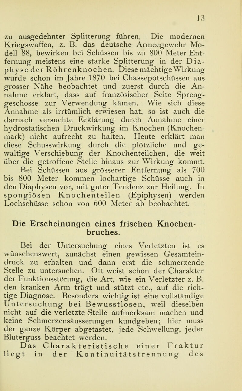 zu ausgedehnter Splitterung führen. Die modernen Kriegswaffen, z. B. das deutsche Armeegewehr Mo- dell 88, bewirken bei Schüssen bis zu 800 Meter Ent- fernung meistens eine starke Splitterung in der Dia- physe der Röhrenknochen. Diese mächtige Wirkung wurde schon im Jahre 1870 bei Chassepotschüssen aus grosser Nähe beobachtet und zuerst durch die An- nahme erklärt, dass auf französischer Seite Spreng- geschosse zur Verwendung kämen. Wie sich diese Annahme als irrtümlich erwiesen hat, so ist auch die darnach versuchte Erklärung durch Annahme einer hydrostatischen Druckwirkung im Knochen (Knochen- mark) nicht aufrecht zu halten. Heute erklärt man diese Schusswirkung durch die plötzliche und ge- waltige Verschiebung der Knochenteilchen, die weit über die getroffene Stelle hinaus zur Wirkung kommt. Bei Schüssen aus grösserer Entfernung als 700 bis 800 Meter kommen lochartige Schüsse auch in den Diaphysen vor, mit guter Tendenz zur Heilung. In spongiösen Knochenteilen (Epiphysen) werden Lochschüsse schon von 600 Meter ab beobachtet. Die Erscheinungen eines frischen Knochen- bruches. Bei der Untersuchung eines Verletzten ist es wünschenswert, zunächst einen gewissen Gesamtein- druck zu erhalten und dann erst die schmerzende Stelle zu untersuchen. Oft weist schon der Charakter der Funktionsstörung, die Art, wie ein Verletzter z. B. den kranken Arm trägt und stützt etc., auf die rich- tige Diagnose. Besonders wichtig ist eine vollständige Untersuchung bei Bewusstlosen, weil dieselben nicht auf die verletzte Stelle aufmerksam machen und keine Schmerzensäusserungen kundgeben; hier muss der ganze Körper abgetastet, jede Schwellung, jeder Bluterguss beachtet werden. Das Charakteristische einer Fraktur liegt in der Kontinuitätstrennung des