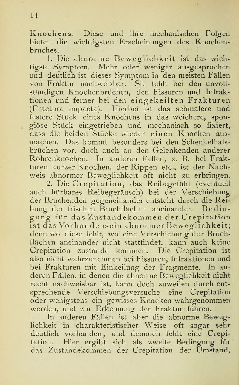 Knochens. Diese und ihre mechanischen Folgen bieten die wichtigsten Erscheinungen des Knochen- bruches. 1. Die abnorme Beweglichkeit ist das wich- tigste Symptom. Mehr oder weniger ausgesprochen und deutlich ist dieses Symptom in den meisten Fällen von Fraktur nachweisbar. Sie fehlt bei den unvoll- ständigen Knochenbrüchen, den Fissuren und Infrak- tionen und ferner bei den eingekeilten Frakturen (Fractura impacta). Hierbei ist das schmalere und festere Stück eines Knochens in das weichere, spon- giöse Stück eingetrieben und mechanisch so fixiert, dass die beiden Stücke wieder einen Knochen aus- machen. Das kommt besonders bei den Schenkelhals- brüchen vor, doch auch an den Gelenkenden anderer Röhrenknochen. In anderen Fällen, z. B. bei Frak- turen kurzer Knochen, der Rippen etc., ist der Nach- weis abnormer Beweglichkeit oft nicht zu erbringen. 2. Die Crepitation, das Reibegefühl (eventuell auch hörbares Reibegeräusch) bei der Verschiebung der Bruchenden gegeneinander entsteht durch die Rei- bung der frischen Bruchflächen aneinander. Bedin- gung für das Zustandekommen der Crepitation ist das Vorhandensein abnormer Beweglichkeit; denn wo diese fehlt, wo eine Verschiebung der Bruch- flächen aneinander nicht stattfindet, kann auch keine Crepitation zustande kommen. Die Crepitation ist also nicht wahrzunehmen bei Fissuren, Infraktionen und bei Frakturen mit Einkeilung der Fragmente. In an- deren Fällen, in denen die abnorme Beweglichkeit nicht recht nachweisbar ist, kann doch zuweilen durch ent- sprechende Verschiebungsversuche eine Crepitation oder wenigstens ein gewisses Knacken wahrgenommen werden, und zur Erkennung der Fraktur führen. In anderen Fällen ist aber die abnorme Beweg- lichkeit in charakteristischer Weise oft sogar sehr deutlich vorhanden, und dennoch fehlt eine Crepi- tation. Hier ergibt sich als zweite Bedingung für das Zustandekommen der Crepitation der Umstand,