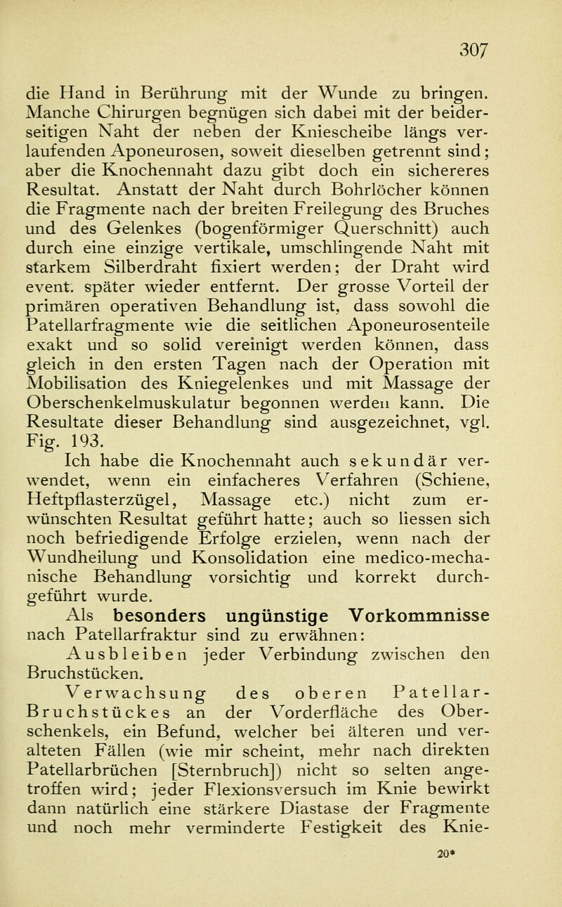 die Hand in Berührung mit der Wunde zu bringen. Manche Chirurgen begnügen sich dabei mit der beider- seitigen Naht der neben der Kniescheibe längs ver- laufenden Aponeurosen, soweit dieselben getrennt sind; aber die Knochennaht dazu gibt doch ein sichereres Resultat. Anstatt der Naht durch Bohrlöcher können die Fragmente nach der breiten Freilegung des Bruches und des Gelenkes (bogenförmiger Querschnitt) auch durch eine einzige vertikale, umschlingende Naht mit starkem Silberdraht fixiert werden; der Draht wird event. später wieder entfernt. Der grosse Vorteil der primären operativen Behandlung ist, dass sowohl die Patellarfragmente wie die seitlichen Aponeurosenteile exakt und so solid vereinigt werden können, dass gleich in den ersten Tagen nach der Operation mit Mobilisation des Kniegelenkes und mit Massage der Oberschenkelmuskulatur begonnen werden kann. Die Resultate dieser Behandlung sind ausgezeichnet, vgl. Fig. 193. Ich habe die Knochennaht auch sekundär ver- wendet, wenn ein einfacheres Verfahren (Schiene, Heftpflasterzügel, Massage etc.) nicht zum er- wünschten Resultat geführt hatte; auch so Hessen sich noch befriedigende Erfolge erzielen, wenn nach der Wundheilung und Konsolidation eine medico-mecha- nische Behandlung vorsichtig und korrekt durch- geführt wurde. Als besonders ungünstige Vorkommnisse nach Patellarfraktur sind zu erwähnen: Ausbleiben jeder Verbindung zwischen den Bruchstücken. Verwachsung des oberen Patellar- Bruchstückes an der Vorderfläche des Ober- schenkels, ein Befund, welcher bei älteren und ver- alteten Fällen (wie mir scheint, mehr nach direkten Patellarbrüchen [Sternbruch]) nicht so selten ange- troffen wird; jeder Flexionsversuch im Knie bewirkt dann natürlich eine stärkere Diastase der Fragmente und noch mehr verminderte Festigkeit des Knie- 20*