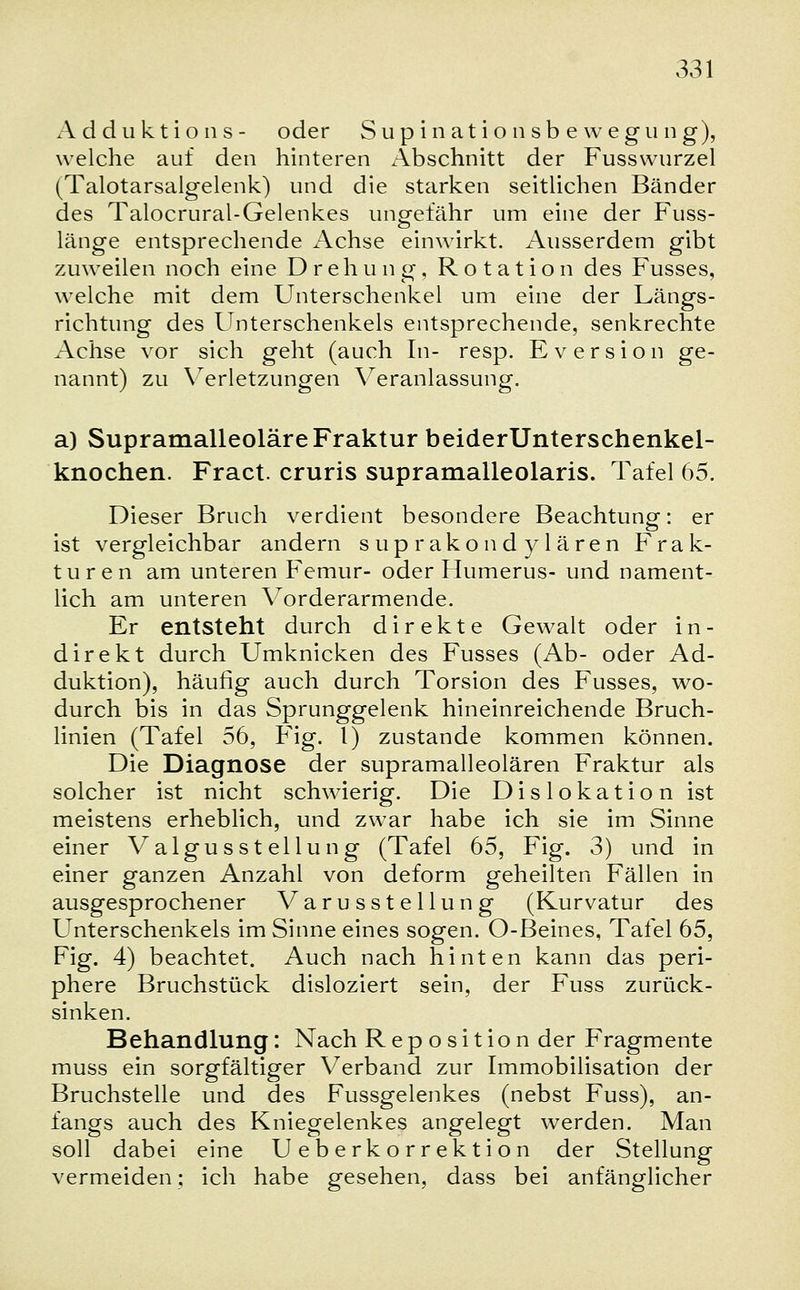 Adduktions- oder Supinationsbewegung), welche auf den hinteren Abschnitt der Fusswurzel (Talotarsalgelenk) und die starken seitlichen Bänder des Talocrural-Gelenkes ungefähr um eine der Fuss- länge entsprechende Achse einwirkt. Ausserdem gibt zuweilen noch eine Drehung, Rotation des Fusses, welche mit dem Unterschenkel um eine der Längs- richtung des Unterschenkels entsprechende, senkrechte Achse vor sich geht (auch In- resp. Eversion ge- nannt) zu Verletzungen Veranlassung. a) Supramalleoläre Fraktur beiderUnterschenkel- knochen. Fract. cruris supramalleolaris. Tafel 65. Dieser Bruch verdient besondere Beachtung: er ist vergleichbar andern suprakondylären Frak- turen am unteren Femur- oder Humerus- und nament- lich am unteren Vorderarmende. Er entsteht durch direkte Gewalt oder in- direkt durch Umknicken des Fusses (Ab- oder Ad- duktion), häufig auch durch Torsion des Fusses, wo- durch bis in das Sprunggelenk hineinreichende Bruch- linien (Tafel 56, Fig. I) zustande kommen können. Die Diagnose der supramalleolären Fraktur als solcher ist nicht schwierig. Die Dislokation ist meistens erheblich, und zwar habe ich sie im Sinne einer Valgusstellung (Tafel 65, Fig. 3) und in einer ganzen Anzahl von deform geheilten Fällen in ausgesprochener Varusstellung (Kurvatur des Unterschenkels im Sinne eines sogen. O-Beines, Tafel 65, Fig. 4) beachtet. Auch nach hinten kann das peri- phere Bruchstück disloziert sein, der Fuss zurück- sinken. Behandlung: Nach Reposition der Fragmente muss ein sorgfältiger Verband zur Immobilisation der Bruchstelle und des Fussgelenkes (nebst Fuss), an- fangs auch des Kniegelenkes angelegt werden. Man soll dabei eine Ueberkorrektion der Stellung vermeiden; ich habe gesehen, dass bei anfänglicher