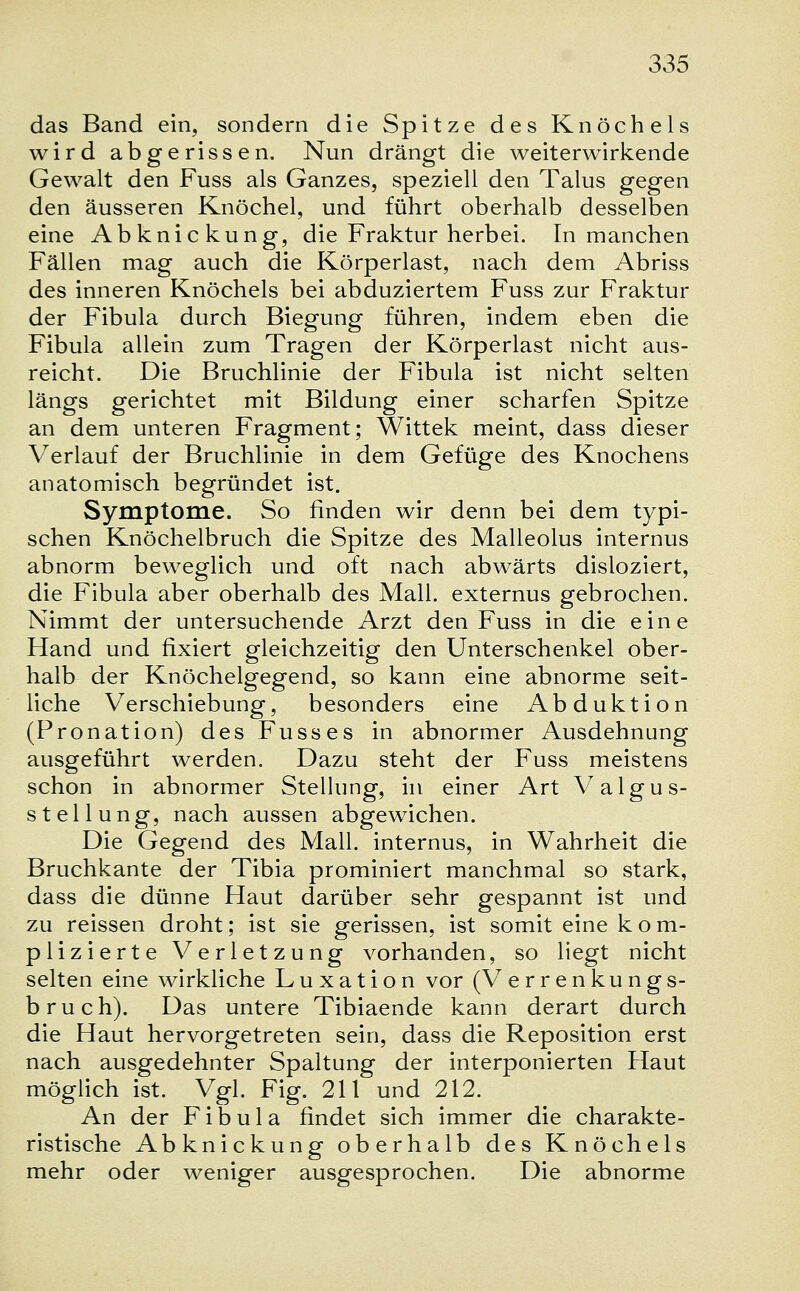 das Band ein, sondern die Spitze des Knöchels wird abgerissen. Nun drängt die weiterwirkende Gewalt den Fuss als Ganzes, speziell den Talus gegen den äusseren Knöchel, und führt oberhalb desselben eine Abknickung, die Fraktur herbei. In manchen Fällen mag auch die Körperlast, nach dem Abriss des inneren Knöchels bei abduziertem Fuss zur Fraktur der Fibula durch Biegung führen, indem eben die Fibula allein zum Tragen der Körperlast nicht aus- reicht. Die Bruchlinie der Fibula ist nicht selten längs gerichtet mit Bildung einer scharfen Spitze an dem unteren Fragment; Wittek meint, dass dieser Verlauf der Bruchlinie in dem Gefüge des Knochens anatomisch begründet ist. Symptome. So finden wir denn bei dem typi- schen Knöchelbruch die Spitze des Malleolus internus abnorm beweglich und oft nach abwärts disloziert, die Fibula aber oberhalb des Mall, externus gebrochen. Nimmt der untersuchende Arzt den Fuss in die eine Hand und fixiert gleichzeitig den Unterschenkel ober- halb der Knöchelgegend, so kann eine abnorme seit- liche Verschiebung, besonders eine Abduktion (Pronation) des Fusses in abnormer Ausdehnung ausgeführt werden. Dazu steht der Fuss meistens schon in abnormer Stellung, in einer Art Valgus- stellung, nach aussen abgewichen. Die Gegend des Mall, internus, in Wahrheit die Bruchkante der Tibia prominiert manchmal so stark, dass die dünne Haut darüber sehr gespannt ist und zu reissen droht; ist sie gerissen, ist somit eine kom- plizierte Verletzung vorhanden, so liegt nicht selten eine wirkliche Luxation vor (Verrenkungs- bruch). Das untere Tibiaende kann derart durch die Haut hervorgetreten sein, dass die Reposition erst nach ausgedehnter Spaltung der interponierten Haut möglich ist. Vgl. Fig. 211 und 212. An der Fibula findet sich immer die charakte- ristische Abknickung oberhalb des Knöchels mehr oder weniger ausgesprochen. Die abnorme