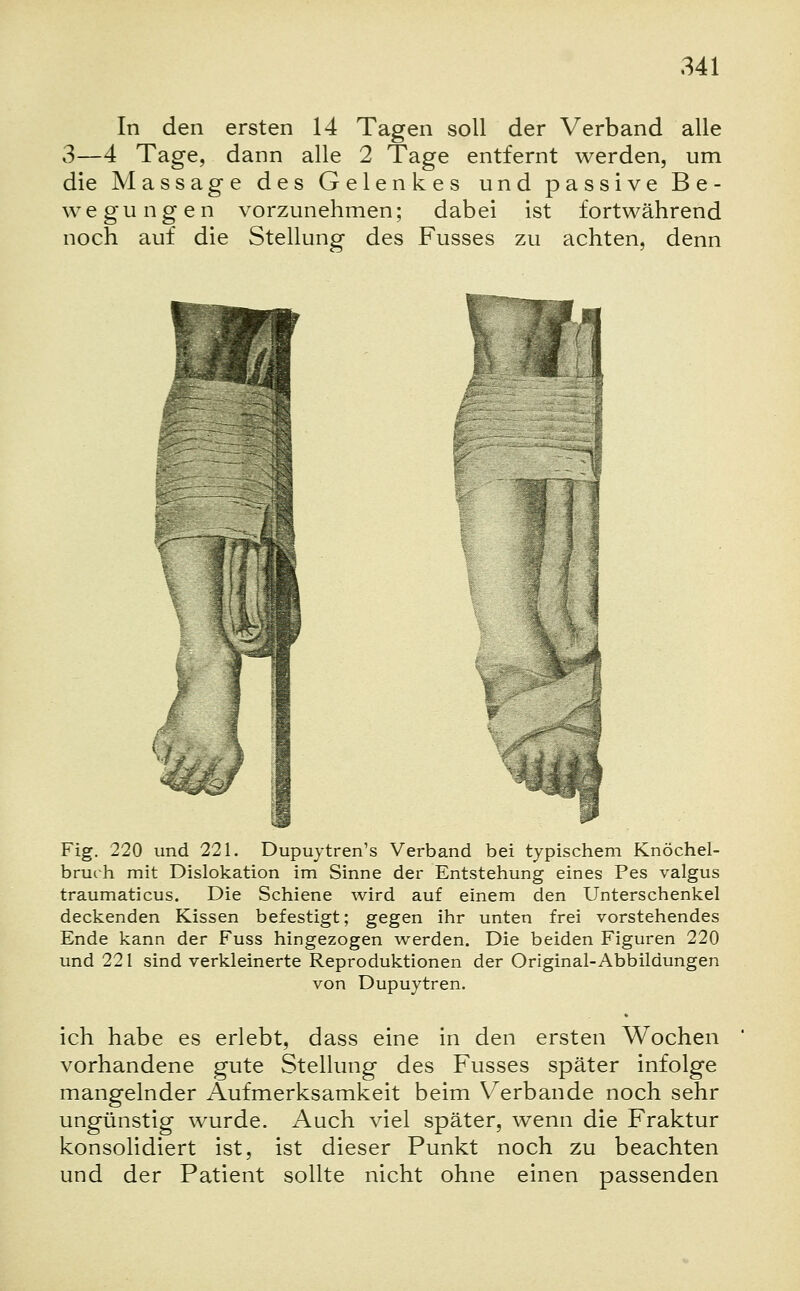 In den ersten 14 Tagen soll der Verband alle 3—4 Tage, dann alle 2 Tage entfernt werden, um die Massage des Gelenkes und passive Be- wegungen vorzunehmen; dabei ist fortwährend noch auf die Stellung des Fusses zu achten, denn V'! Fig. 220 und 221. Dupuytren's Verband bei typischem Knöchel- bruch mit Dislokation im Sinne der Entstehung eines Pes valgus traumaticus. Die Schiene wird auf einem den Unterschenkel deckenden Kissen befestigt; gegen ihr unten frei vorstehendes Ende kann der Fuss hingezogen werden. Die beiden Figuren 220 und 221 sind verkleinerte Reproduktionen der Original-Abbildungen von Dupuytren. ich habe es erlebt, dass eine in den ersten Wochen vorhandene gute Stellung des Fusses später infolge mangelnder Aufmerksamkeit beim Verbände noch sehr ungünstig wurde. Auch viel später, wenn die Fraktur konsolidiert ist, ist dieser Punkt noch zu beachten und der Patient sollte nicht ohne einen passenden