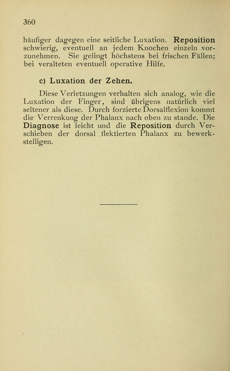 häufiger dagegen eine seitliche Luxation. Reposition schwierig, eventuell an jedem Knochen einzeln vor- zunehmen. Sie gelingt höchstens bei frischen Fällen; bei veralteten eventuell operative Hilfe. c) Luxation der Zehen. Diese Verletzungen verhalten sich analog, wie die Luxation der Finger, sind übrigens natürlich viel seltener als diese. Durch forzierte Dorsalflexion kommt die Verrenkung der Phalanx nach oben zu stände. Die Diagnose ist leicht und die Reposition durch Ver- schieben der dorsal .flektierten Phalanx zu bewerk- stelligen.