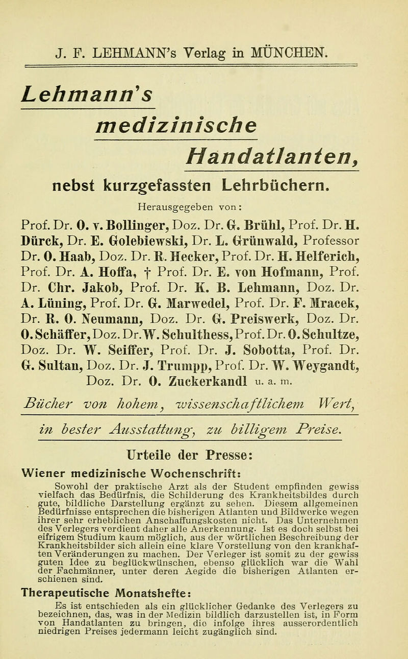 Lehmanns medizinische Handatlanten, nebst kurzgefassten Lehrbüchern. Herausgegeben von: Prof. Dr. 0. v. Bollinger, Doz. Dr. G. Brühl, Prof. Dr. H. Dürck, Dr. E. Golebiewski, Dr. L. Grünwald, Professor Dr. 0. Haab, Doz. Dr. R. Hecker, Prof. Dr. H. Helferich, Prof. Dr. A. Hoifa, f Prof. Dr. E. yon Hofmann, Prof. Dr. Chr. Jakob, Prof. Dr. K. B. Lehmann, Doz. Dr. A. Lüning, Prof. Dr. G. Marwedel, Prof. Dr. F. Mracek, Dr. R. 0. Neumann, Doz. Dr. G. Preiswerk, Doz. Dr. 0. Schäffer, Doz. Dr. W. Schulthess, Prof. Dr. 0. Schnitze, Doz. Dr. W. Seiffer, Prof. Dr. J. Sobotta, Prof. Dr. G. Sultan, Doz. Dr. J. Trumpp, Prof. Dr. W. Weygandt, Doz. Dr. 0. Zuckerkandl u. a. m. Bücher von hohem, wissenschaftlichem Wert, in bester Ausstattung, zu billigem Preise, Urteile der Presse: Wiener medizinische Wochenschrift: Sowohl der praktische Arzt als der Student empfinden gewiss vielfach das Bedürfnis, die Schilderung des Krankheitsbildes durch gute, bildliche Darstellung ergänzt zu sehen. Diesem allgemeinen Bedürfnisse entsprechen die bisherigen Atlanten und Bildwerke wegen ihrer sehr erheblichen Anschaffungskosten nicht. Das Unternehmen des Verlegers verdient daher alle Anerkennung. Ist es doch selbst bei eifrigem Studium kaum möglich, aus der wörtlichen Beschreibung der Krankheitsbilder sich allein eine klare Vorstellung von den krankhaf- ten Veränderungen zu machen. Der Verleger ist somit zu der gewiss guten Idee zu beglückwünschen, ebenso glücklich war die Wahl der Fachmänner, unter deren Aegide die bisherigen Atlanten er- schienen sind. Therapeutische Monatshefte: Es ist entschieden als ein glücklicher Gedanke des Verlegers zu bezeichnen, das, was in der Medizin bildlich darzustellen ist, in Form von Handatlanten zu bringen, dio infolge ihres ausserordentlich niedrigen Preises jedermann leicht zugänglich sind.