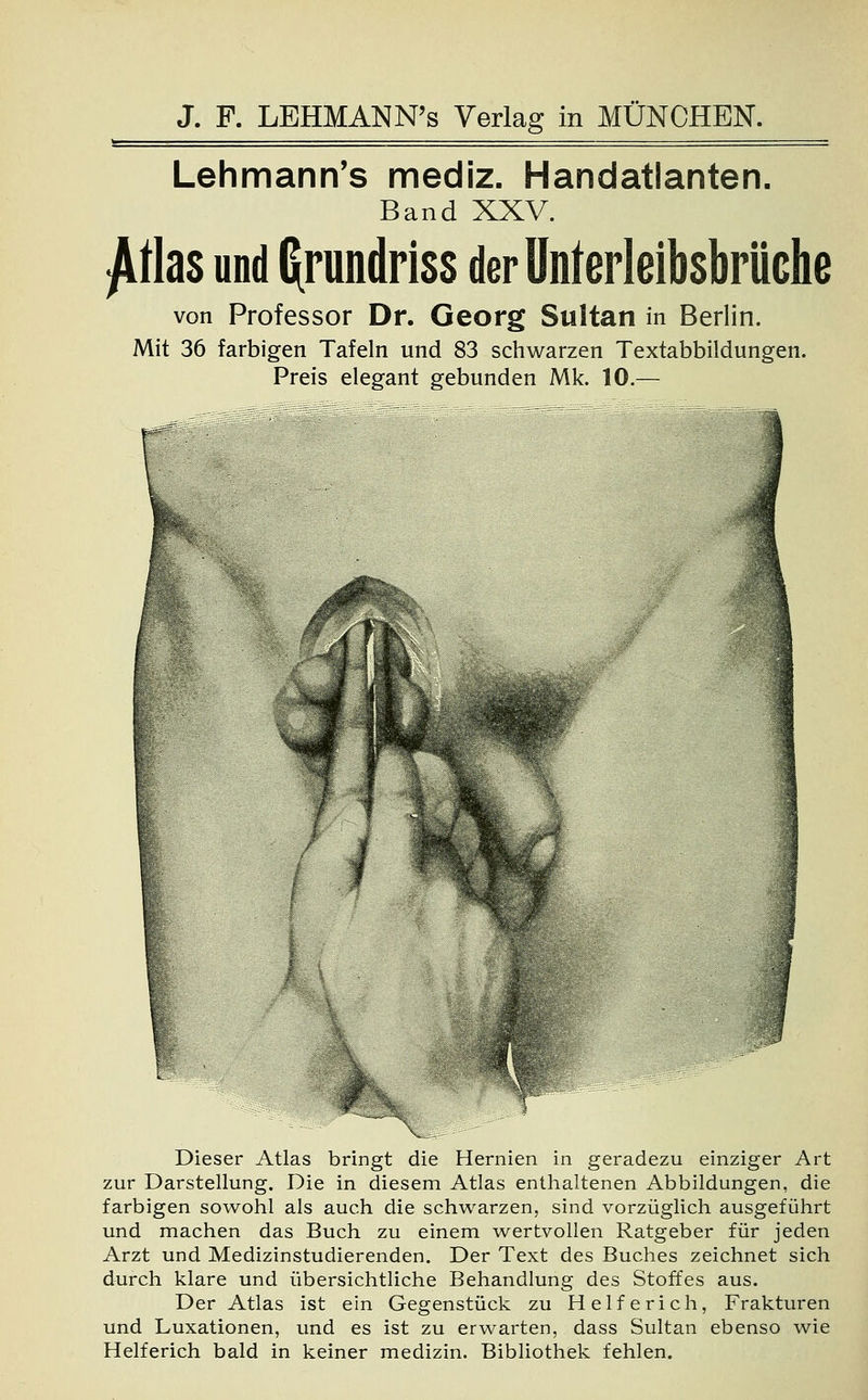* = Lehmann's mediz. Handatlanten. Band XXV. £tlas und Gpndriss der Unterleibsbrüche von Professor Dr. Georg Sultan in Berlin. Mit 36 farbigen Tafeln und 83 schwarzen Textabbildungen. Preis elegant gebunden Mk. 10.— Dieser Atlas bringt die Hernien in geradezu einziger Art zur Darstellung. Die in diesem Atlas enthaltenen Abbildungen, die farbigen sowohl als auch die schwarzen, sind vorzüglich ausgeführt und machen das Buch zu einem wertvollen Ratgeber für jeden Arzt und Medizinstudierenden. Der Text des Buches zeichnet sich durch klare und übersichtliche Behandlung des Stoffes aus. Der Atlas ist ein Gegenstück zu Helfe rieh, Frakturen und Luxationen, und es ist zu erwarten, dass Sultan ebenso wie Helferich bald in keiner medizin. Bibliothek fehlen.