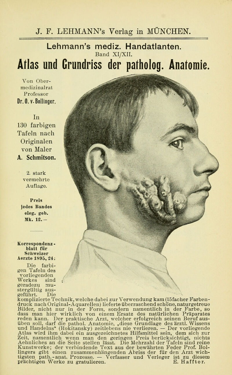 Lehmann's mediz. Handatlanten. Band XI/XII. Atlas und Grundriss der pafholog. Anatomie. Von Ober- medizinalrat Professor Dr.O.v.Bollinger, In 130 farbigen Tafeln nach Originalen von Maler A. Schmitson. 2. stark vermehrte Auflage. Preis jedes Bandes eleg. geb. Mk. 12.- Korrespondenz - / blatt für Schweizer Aerzte 1895,24: ^ Die farbi- gen Tafeln des \ vorliegenden Werkes sind t- geradezu mu- stergültig aus- geführt. Die kom plizierte Technik, welche dabei zur Verwendung kam (löfacher Farben- druck nach Original-Aquarellen) lieferte überraschend schöne, naturgetreue Bilder, nicht nur in der Form, sondern namentlich in der Farbe, so dass man hier wirklich von einem Ersatz des natürlichen Präparates reden kann. Der praktische Arzt, welcher erfolgreich seinen Beruf aus- üben soll, darf die pathol. Anatomie, „diese Grundlage des ärztl. Wissens und Handelns (Rokitansky) zeitlebens nie verlieren. — Der vorliegende Atlas wird ihm dabei ein ausgezeichnetes Hilfsmittel sein, dem sich zur Zeit, namentlich wenn man den geringen Preis berücksichtigt, nichts Aehnliches an die Seite stellen lässt. Die Mehrzahl der Tafeln sind reine Kunstwerke; der verbindende Text aus der bewährten Feder Prof. Bol- lingers gibt einen zusammenhängenden Abriss der für den Arzt wich- tigsten path.-anat. Prozesse. — Verfasser und Verleger ist zu diesem prächtigen Werke zu gratulieren. B. H äfft er.