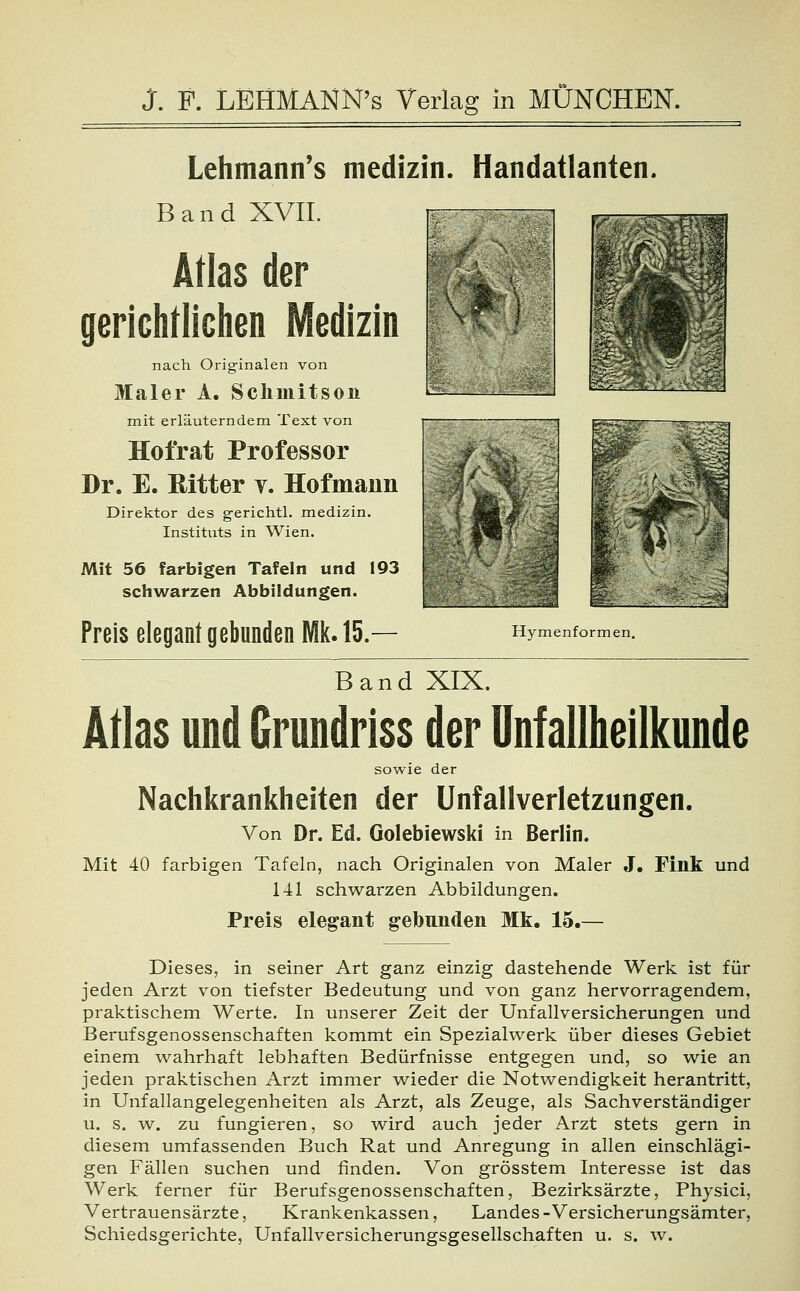 Lehmann's medizin. Handatlanten. Band XVII. Atlas der gerichtlichen Medizin nach Originalen von Maler A. Schmitson mit erläuterndem Text von Hotrat Professor Dr. E. Ritter y. Hofmaun Direktor des gerichtl. medizin. Instituts in Wien. Mit 56 farbigen Tafeln und 193 schwarzen Abbildungen. Preis elegant gebunden Mk. 15.— Hymenformen. Band XIX. Atlas und Grundriss der Unfallheilkunde sowie der Nachkrankheiten der Unfallverletzungen. Von Dr. Ed. Golebiewski in Berlin. Mit 40 farbigen Tafeln, nach Originalen von Maler J. Fink und 141 schwarzen Abbildungen. Preis elegant gebunden Mk. 15.— Dieses, in seiner Art ganz einzig dastehende Werk ist für jeden Arzt von tiefster Bedeutung und von ganz hervorragendem, praktischem Werte. In unserer Zeit der Unfallversicherungen und Berufsgenossenschaften kommt ein Spezialwerk über dieses Gebiet einem wahrhaft lebhaften Bedürfnisse entgegen und, so wie an jeden praktischen Arzt immer wieder die Notwendigkeit herantritt, in Unfallangelegenheiten als Arzt, als Zeuge, als Sachverständiger u. s. w. zu fungieren, so wird auch jeder Arzt stets gern in diesem umfassenden Buch Rat und Anregung in allen einschlägi- gen Fällen suchen und finden. Von grösstem Interesse ist das Werk ferner für Berufsgenossenschaften, Bezirksärzte, Physici, Vertrauensärzte, Krankenkassen, Landes-Versicherungsämter, Schiedsgerichte, Unfallversicherungsgesellschaften u. s. w.
