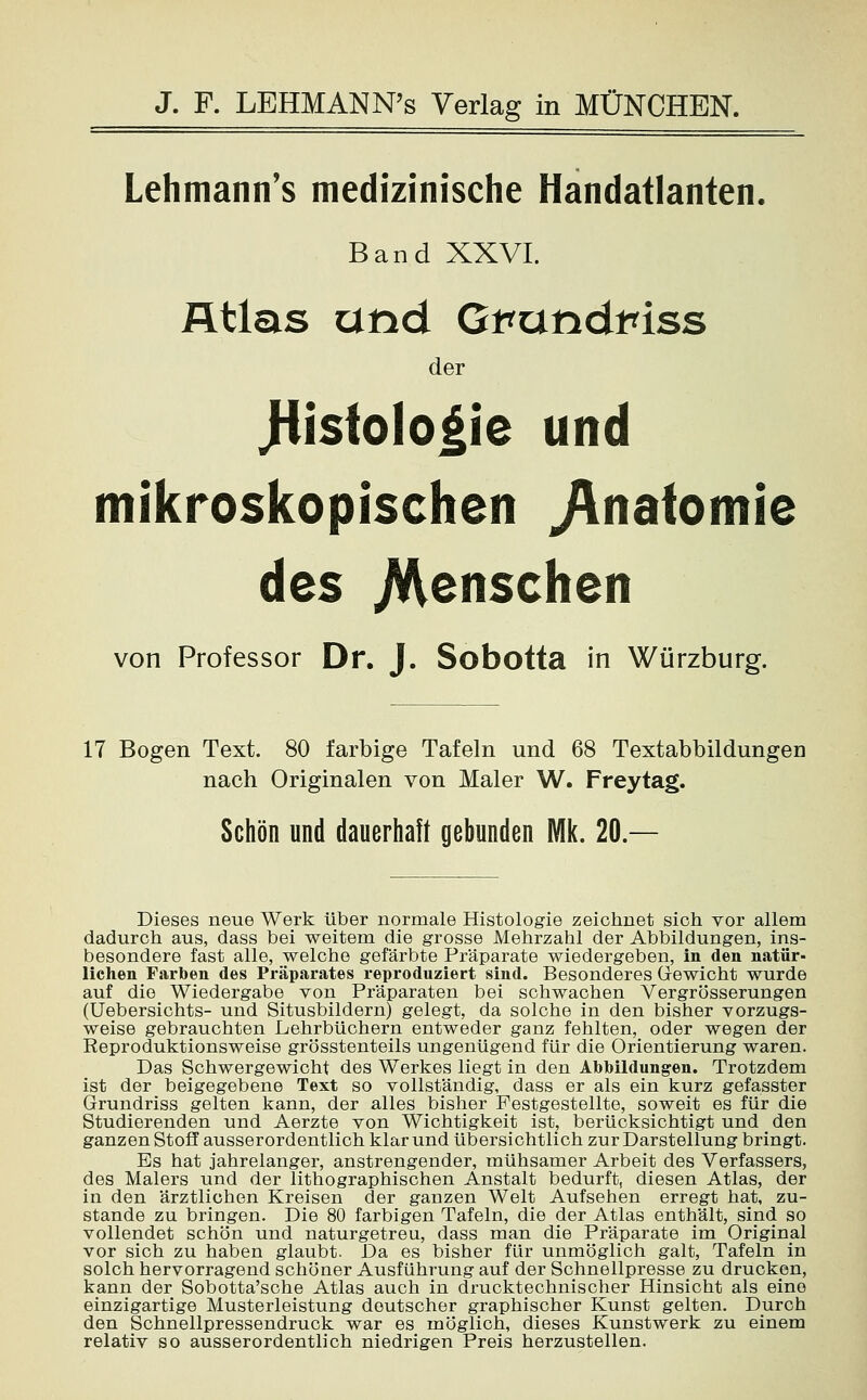 Lehmann's medizinische Handatlanten. Band XXVI. Atlas und Grandinss der JJisfologie und mikroskopischen Jlnafomie des .Menschen von Professor Dr. J. Sobotta in Würzburg. 17 Bogen Text. 80 farbige Tafeln und 68 Textabbildungen nach Originalen von Maler W. Freytag. Schön und dauerhaft gebunden Mk. 20 — Dieses neue Werk über normale Histologie zeichnet sich vor allem dadurch aus, dass bei weitem die grosse Mehrzahl der Abbildungen, ins- besondere fast alle, welche gefärbte Präparate wiedergeben, in den natür- liehen Farben des Präparates reproduziert sind. Besonderes Gewicht wurde auf die Wiedergabe von Präparaten bei schwachen Vergrößerungen (Uebersichts- und Situsbildern) gelegt, da solche in den bisher vorzugs- weise gebrauchten Lehrbüchern entweder ganz fehlten, oder wegen der Keproduktionsweise grösstenteils ungenügend für die Orientierung waren. Das Schwergewicht des Werkes liegt in den Abbildungen. Trotzdem ist der beigegebene Text so vollständig, dass er als ein kurz gefasster Grundriss gelten kann, der alles bisher Pestgestellte, soweit es für die Studierenden und Aerzte von Wichtigkeit ist, berücksichtigt und den ganzen Stoff ausserordentlich klar und übersichtlich zur Darstellung bringt. Es hat jahrelanger, anstrengender, mühsamer Arbeit des Verfassers, des Malers und der lithographischen Anstalt bedurft, diesen Atlas, der in den ärztlichen Kreisen der ganzen Welt Aufsehen erregt hat, zu- stande zu bringen. Die 80 farbigen Tafeln, die der Atlas enthält, sind so vollendet schön und naturgetreu, dass man die Präparate im Original vor sich zu haben glaubt. Da es bisher für unmöglich galt, Tafeln in solch hervorragend schöner Ausführung auf der Schnellpresse zu drucken, kann der Sobotta'sche Atlas auch in drucktechnischer Hinsicht als eine einzigartige Musterleistung deutscher graphischer Kunst gelten. Durch den Schnellpressendruck war es möglich, dieses Kunstwerk zu einem relativ so ausserordentlich niedrigen Preis herzustellen.