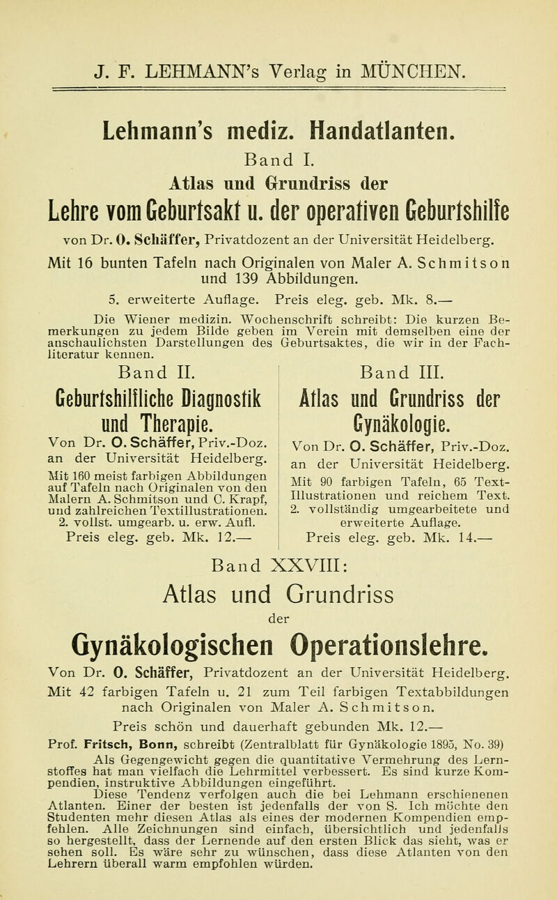 Lehmann's mediz. Handatlanten. Band I. Atlas und Grundriss der Lehre vom Geburtsakt u. der operativen Geburtshilfe von Dr. 0. Schaff er, Privatdozent an der Universität Heidelberg. Mit 16 bunten Tafeln nach Originalen von Maler A. Schmitson und 139 Abbildungen. 5. erweiterte Auflage. Preis eleg. geb. Mk. 8.— Die Wiener medizin. Wochenschrift schreibt: Die kurzen Be- merkungen zu jedem Bilde geben im Verein mit demselben eine der anschaulichsten Darstellungen des Geburtsaktes, die wir in der Fach- literatur kennen. Band IL Band III. Geburtshilfliche Diagnostik Atlas und Grundriss der und Therapie. Gynäkologie. Von Dr. O. Schäffer, Priv.-Doz. j Von Dr. O. Schaff er, Priv.-Doz. an der Universität Heidelberg. an der Universität Heidelberg. Mit 160 meist farbigen Abbildungen auf Tafeln nach Originalen von den Mit 90 farbigen Tafeln, 65 Text- Malern A. Schmitson und C. Krapf, | Illustrationen und reichem Text, und zahlreichen Textillustrationen, j 2. vollständig umgearbeitete und 2. vollst, umgearb. u. erw. Aufl. erweiterte Auflage. Preis eleg. geb. Mk. 12.— Preis eleg. geb. Mk. 14.— Band XXVIII: Atlas und Grundriss der Gynäkologischen Operationslehre. Von Dr. 0. Schäffer, Privatdozent an der Universität Heidelberg. Mit 42 farbigen Tafeln u. 21 zum Teil farbigen Textabbildungen nach Originalen von Maler A. Schmitson. Preis schön und dauerhaft gebunden Mk. 12.— Prof. Fritsch, Bonn, schreibt (Zentralblatt für Gynäkologie 1895, No. 39) Als Gegengewicht gegen die quantitative Vermehrung des Lern- stoffes hat man vielfach die Lehrmittel verbessert. Es sind kurze Kom- pendien, instruktive Abbildungen eingeführt. Diese Tendenz verfolgen auch die bei Lehmann erschienenen Atlanten. Einer der besten ist jedenfalls der von S. Ich möchte den Studenten mehr diesen Atlas als eines der modernen Kompendien emp- fehlen. Alle Zeichnungen sind einfach, übersichtlich und jedenfalls so hergestellt, dass der Lernende auf den ersten Blick das sieht, was er sehen soll. Es wäre sehr zu wünschen, dass diese Atlanten von den Lehrern überall warm empfohlen würden.