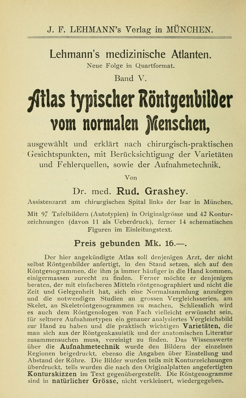 Lehmann's medizinische Atlanten. Neue Folge in Quartformat. Band V. ßk$ typischer Röntgenbilder vom normalen jÄenschen, ausgewählt und erklärt nach chirurgisch-praktischen Gesichtspunkten, mit Berücksichtigung der Varietäten und Fehlerquellen, sowie der Aufnahmetechnik. Von Dr. med. Rud. Grashey. Assistenzarzt am chirurgischen Spital links der Isar in München. Mit 97 Tafelbildern (Autotypien) in Originalgrösse und 42 Kontur- zeichnungen (davon 11 als Ueberdruck), ferner 14 schematischen Figuren im Einleitungstext. Preis gebunden Mk. 16.—. Der hier angekündigte Atlas soll denjenigen Arzt, der nicht selbst Röntgenbilder anfertigt, in den Stand setzen, sich auf den Röntgenogrammen, die ihm ja immer häufiger in die Hand kommen, einigermassen zurecht zu finden. Ferner möchte er denjenigen beraten, der mit einfacheren Mitteln röntgenographiert und nicht die Zeit und Gelegenheit hat, sich eine Normalsammlung anzulegen und die notwendigen Studien an grossen Vergleichsserien, am Skelet, an Skeletröntgenogrammen zu machen. Schliesslich wird es auch dem Röntgenologen von Fach vielleicht erwünscht sein, für seltnere Aufnahmetypen ein genauer analysiertes Vergleichsbild zur Hand zu haben und die praktisch wichtigen Varietäten, die man sich aus der Röntgenkasuistik und der anatomischen Literatur zusammensuchen muss, vereinigt zu finden. Das Wissenswerte über die Aufnahmetechnik wurde den Bildern der einzelnen Regionen beigedruckt, ebenso die Angaben über Einstellung und Abstand der Röhre. Die Bilder wurden teils mit Konturzeichnungen überdruckt, teils wurden die nach den Originalplatten angefertigten Konturskizzen im Text gegenübergestellt. Die Röntgenogramme sind in natürlicher Grösse, nicht verkleinert, wiedergegeben.