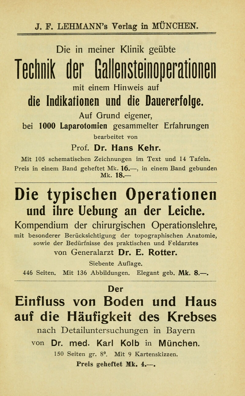 Die in meiner Klinik geübte Technik der Gallensteinoperationen mit einem Hinweis auf die Indikationen und die Dauererfolge. Auf Grund eigener, bei 1000 Laparotomien gesammelter Erfahrungen bearbeitet von Prof. Dr. Hans Kehr. Mit 105 schematischen Zeichnungen im Text und 14 Tafeln. Preis in einem Band geheftet Mk. 16.—, in einem Band gebunden Mk. 18.— Die typischen Operationen und ihre Uebung an der Leiche. Kompendium der chirurgischen Operationslehre, mit besonderer Berücksichtigung der topographischen Anatomie, sowie der Bedürfnisse des praktischen und Feldarztes von Generalarzt Dr. E. Rotter. Siebente Auflage. 446 Seiten. Mit 136 Abbildungen. Elegant geb. Mk. 8.—. Der Einfluss von Boden und Haus auf die Häufigkeit des Krebses nach Detailuntersuchungen in Bayern von Dr. med. Karl Kolb in München. 150 Seiten gr. 8°. Mit 9 Kartenskizzen. Preis geheftet Mk. 4.—.