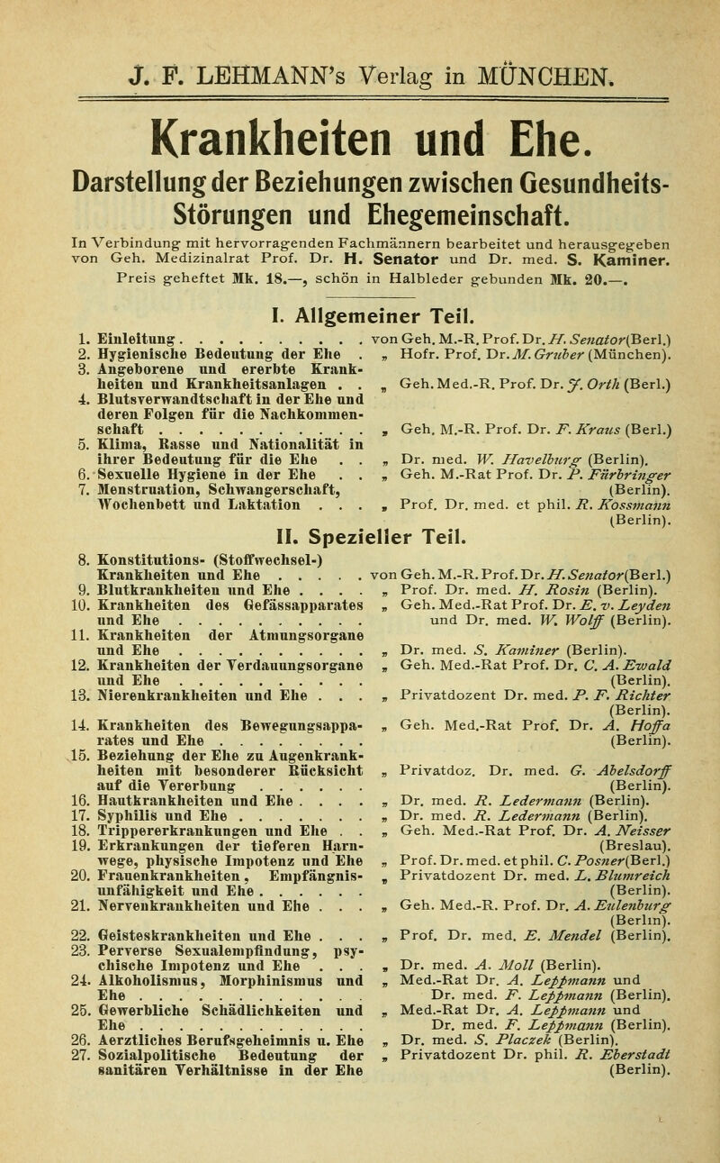 Krankheiten und Ehe. Darstellung der Beziehungen zwischen Gesundheits- Störungen und Ehegemeinschaft. In Verbindung mit hervorragenden Fachmännern bearbeitet und herausgegeben von Geh. Medizinalrat Prof. Dr. H. Senator und Dr. med. S. Kaminer. Preis geheftet Mk. 18.—, schön in Halbleder gebunden Mk. 20.—. I. Allgemeiner Teil. Einleitung vonGeh.M.-R.Prof.Dr.iy.^«ajfor(Berl.) Hygienische Bedeutung der Ehe . » Hofr. Prof. Dr.M.Grtiber (München). Angeborene und ererbte Krank- heiten und Krankheitsanlagen . . „ Geh.Med.-R. Prof. Dr.y. Orth (Berl.) Blutsverwandtschaft in der Ehe und deren Folgen für die Nachkommen- schaft , Geh. M.-R. Prof. Dr. F. Kraus (Berl.) Klima, Rasse und Nationalität in ihrer Bedeutung für die Ehe . . » Dr. med. W. Havelburg (Berlin). Sexuelle Hygiene in der Ehe . . » Geh. M.-Rat Prof. Dr. F. Fürbringer Menstruation, Schwangerschaft, (Berlin). Wochenbett und Laktation . . . , Prof. Dr. med. et phil. R. Kössmaun (Berlin). IL Spezieller Teil. Konstitutions- (Stoffwechsel-) Krankheiten und Ehe vonGeh.M.-R.Prof.Dr.;7..SVttafor(Berl.) Blutkrankheiten und Ehe ...., Prof. Dr. med. H. Rosin (Berlin). Krankheiten des Gefässapparates „ Geh. Med.-Rat Prof. Dr. E. v. Leyden und Ehe und Dr. med. W. Wolf (Berlin). Krankheiten der Atmungsorgane und Ehe » Dr. med. S. Kaminer (Berlin). Krankheiten der Verdauung«organe » Geh. Med.-Rat Prof. Dr. C. A. Ewald und Ehe (Berlin). Nierenkrankheiten und Ehe ...» Privatdozent Dr. med. P. F. Richter (Berlin). Krankheiten des Bewegungsappa- „ Geh. Med.-Rat Prof. Dr. A. Hoffa rates und Ehe (Berlin). Beziehung der Ehe zu Augenkrank- heiten mit besonderer Bücksicht „ Privatdoz. Dr. med. G. Abelsdorf auf die Vererbung (Berlin). Hautkrankheiten und Ehe . . . . „ Dr. med. R. Ledermann (Berlin). Syphilis und Ehe » Dr. med. R. Ledermann (Berlin). Trippererkrankungen und Ehe . . „ Geh. Med.-Rat Prof. Dr. A. Neisser Erkrankungen der tieferen Harn- (Breslau), wege, physische Impotenz und Ehe » Prof. Dr. med. et phil. C. Posner(Ber].) Frauenkrankheiten , Empfängnis- „ Privatdozent Dr. med. L. Blumreich Unfähigkeit und Ehe (Berlin). Nervenkrankheiten und Ehe . . . » Geh. Med.-R. Prof. Dr. A. Eulenburg (Berlin). Geisteskrankheiten und Ehe . . . » Prof. Dr. med. E. Mendel (Berlin). Perverse Sexualempflndung, psy- chische Impotenz und Ehe ...» Dr. med. A. Moll (Berlin). Alkoholismus, Morphinismus und » Med.-Rat Dr. A. Lej>J>mann und Ehe Dr. med. F. Leßpnann (Berlin). Gewerbliche Schädlichkeiten und » Med.-Rat Dr. A. Leppmann und Ehe Dr. med. F. Lepßmann (Berlin). Aerztliches Berufsgeheimnis u. Ehe » Dr. med. S. Placzek (Berlin). Sozialpolitische Bedeutung der » Privatdozent Dr. phil. R. Eberstadt sanitären Verhältnisse in der Ehe (Berlin).