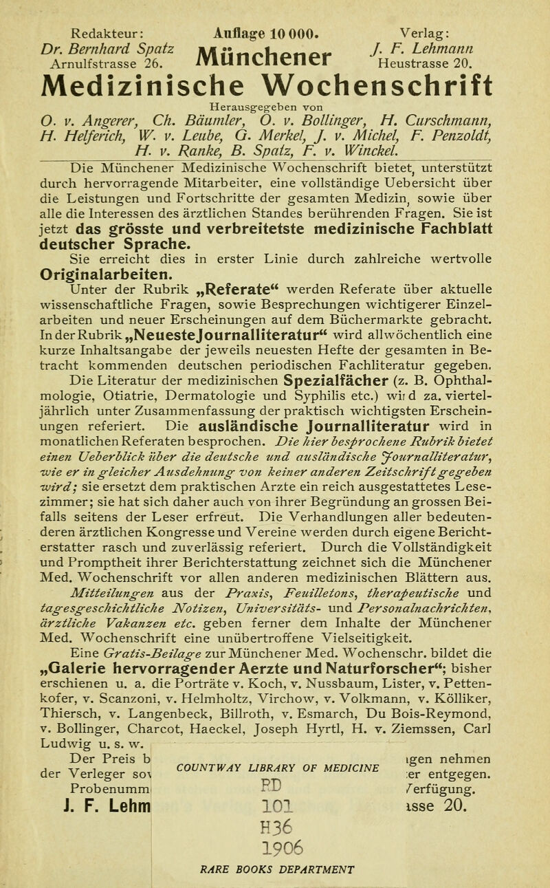 Dr. Bernhard Spatz Miit-iMiotiot- J.F.Lehmann Arnulfstrasse 26. ITlUIICIlCllCr Heustrasse 20. Medizinische Wochenschrift Herausgegeben von O. v. Angerer, Ch. Bäumler, O. v. Bollinger, Ff. Curschmann, Ff. Helferich, W. v. Leube, G. Merkel, J. v. Michel, F. Penzoldt, Ff. v. Ranke, B. Spatz, F. v. Winckel. Die Münchener Medizinische Wochenschrift bietet, unterstützt durch hervorragende Mitarbeiter, eine vollständige Uebersicht über die Leistungen und Fortschritte der gesamten Medizin, sowie über alle die Interessen des ärztlichen Standes berührenden Fragen. Sie ist jetzt das grösste und verbreitetste medizinische Fachblatt deutscher Sprache. Sie erreicht dies in erster Linie durch zahlreiche wertvolle Originalarbeiten. Unter der Rubrik „Referate werden Referate über aktuelle wissenschaftliche Fragen, sowie Besprechungen wichtigerer Einzel- arbeiten und neuer Erscheinungen auf dem Büchermarkte gebracht. In der Rubrik „Neueste Journalliteratur wird allwöchentlich eine kurze Inhaltsangabe der jeweils neuesten Hefte der gesamten in Be- tracht kommenden deutschen periodischen Fachliteratur gegeben. Die Literatur der medizinischen Spezialfächer (z. B. Ophthal- mologie, Otiatrie, Dermatologie und Syphilis etc.) wii d za. viertel- jährlich unter Zusammenfassung der praktisch wichtigsten Erschein- ungen referiert. Die ausländische Journalliteratur wird in monatlichen Referaten besprochen. Die hier besprochene Rubrik bietet einen Ueberblick über die deutsche und ausländische Jotirnalliteratur, tvie er in gleicher Ausdehnung von keiner anderen Zeitschrift gegeben ivird; sie ersetzt dem praktischen Arzte ein reich ausgestattetes Lese- zimmer; sie hat sich daher auch von ihrer Begründung an grossen Bei- falls seitens der Leser erfreut. Die Verhandlungen aller bedeuten- deren ärztlichen Kongresse und Vereine werden durch eigene Bericht- erstatter rasch und zuverlässig referiert. Durch die Vollständigkeit und Promptheit ihrer Berichterstattung zeichnet sich die Münchener Med. Wochenschrift vor allen anderen medizinischen Blättern aus. Mitteilungen aus der Praxis, Feuilletons, therapeutische und tagesgeschichtliche Notizen, Universit'dts- und Personalnachrichten, ärztliche Vakanzen etc. geben ferner dem Inhalte der Münchener Med. Wochenschrift eine unübertroffene Vielseitigkeit. Eine Gratis-Beilage zur Münchener Med. Wochenschr. bildet die „Galerie hervorragender Aerzte und Naturforscher; bisher erschienen u. a. die Porträte v. Koch, v. Nussbaum, Lister, v. Petten- kofer, v. Scanzoni, v. Helmholtz, Virchow, v. Volkmann, v. Kölliker, Thiersch, v. Langenbeck, Billroth, v. Esmarch, Du Bois-Reymond, v. Bollinger, Charcot, Haeckel, Joseph Hyrtl, H. v. Ziemssen, Carl Ludwig u. s. w. Der Preis b igen nehmen der Verleger so^ ™UNTWAY LIBRARY OF MEDiciNE *. entgegen. Probenummi Verfügung. J. F. Lehm 101 isse 20. H36 1906 RARE BOOKS DEPARTMENT