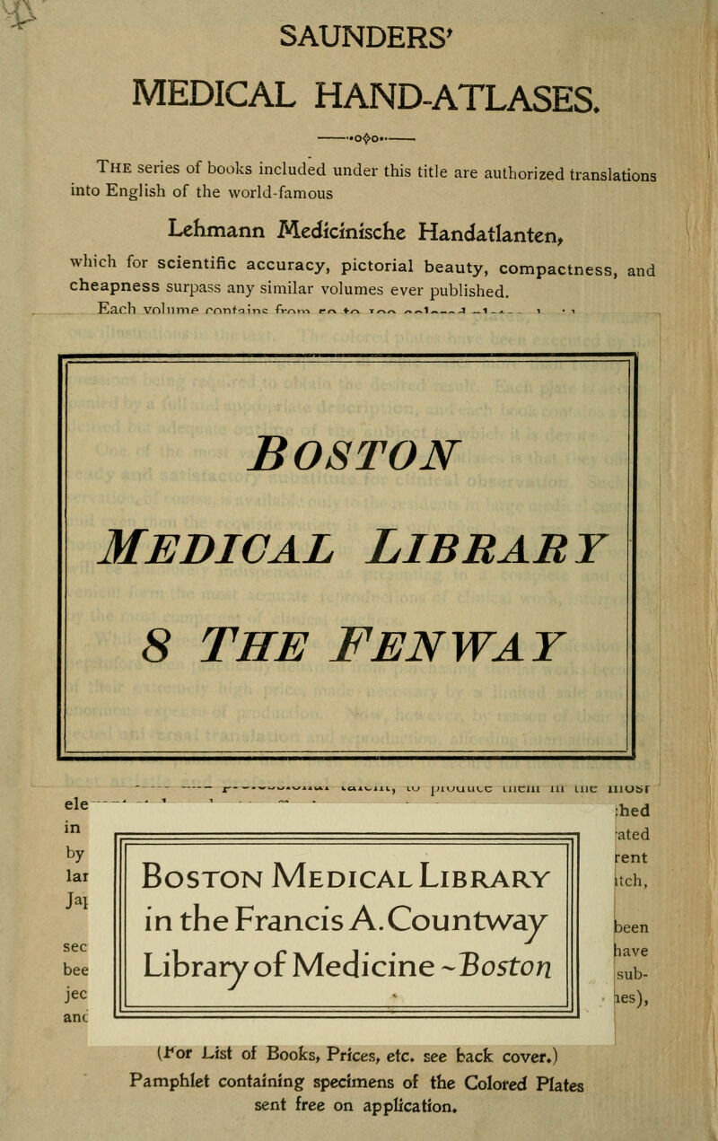 SAUNDERS' MEDICAL HAND-ATLASES. .o^o.. The series of books included under this title are authorized translations into English of the world-famous Lehmann Medicinische Handatlanten, which for scientific accuracy, pictorial beauty, compactness, and cheapness surpass any similar volumes ever published. Each vnliimp rnntoinc fv/-in-. fn «■/-» t^« «^i 1 _i-.- ^ i • i BOSTON MEDICAL LIBRARY 8 THE Fenway ele in by lar bee jec anc Lij niuuuL,c iiicill lu LllC Boston Medical Library in the Francis A. Countway Library of Medicine -Boston iiiosr ;hed :ated rent Itch, been pave sub- les), [tot List of Bookst Prices, etc. see back covef») Pamphlet containing specimens of the Colored Plates sent free on application.