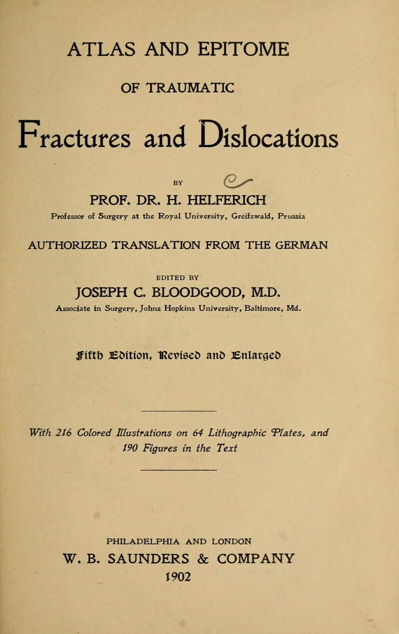 ATLAS AND EPITOME OF TRAUMATIC Fractures and Dislocations BY (2^- PROR DR^ H. HELFERICH Professor of Surgery at the Royal University, Greifswald, Prussia AUTHORIZED TRANSLATION FROM THE GERMAN EDITED BY JOSEPH C. BLOODGOOD, M^D. Associate in Surgery, Johns Hopkins University, Baltimore, Md. 3flftb BOitiottt 1Revl0e^ anO :iBnlargeD With 216 Colored Ittustrations on 64 Lithographic Vtates, a.nd t90 Figures in the Text PHILADELPHIA AND LONDON W. B, SAUNDERS & COMPANY J 902