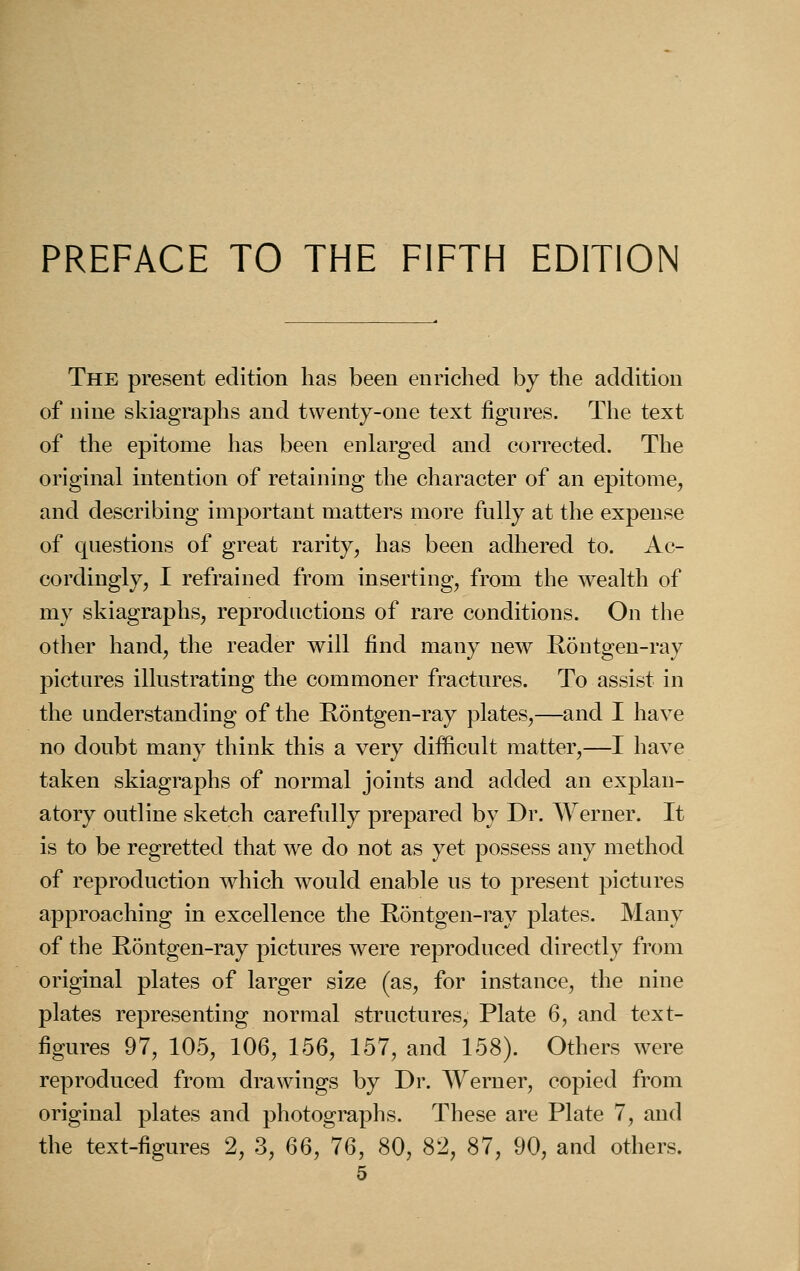 PREFACE TO THE FIFTH EDITION The present edition has been enriched by the addition of nine skiagraphs and twenty-one text figures. The text of the epitome has been enlarged and corrected. The original intention of retaining the character of an epitome, and describing important matters more fully at the expense of questions of great rarity, has been adhered to. Ac- cordingly, I refrained from inserting, from the wealth of my skiagraphs, reproductions of rare conditions. On the other hand, the reader will find many new Rontgen-ray pictures illustrating the commoner fractures. To assist in the understanding of the Rontgen-ray plates,—and I have no doubt many think this a very difficult matter,—I have taken skiagraphs of normal joints and added an explan- atory outline sketch carefully prepared by Dr. Werner. It is to be regretted that we do not as yet possess any method of reproduction which would enable us to present pictures approaching in excellence the Rontgen-ray plates. Many of the Rontgen-ray pictures were reproduced directly from original plates of larger size (as, for instance, the nine plates representing normal structures, Plate 6, and text- figures 97, 105, 106, 156, 157, and 158). Others were reproduced from drawings by Dr. Werner, copied from original plates and photographs. These are Plate 7, and the text-figures 2, 3, CoQ, 76, 80, 82, 87, 90, and others.