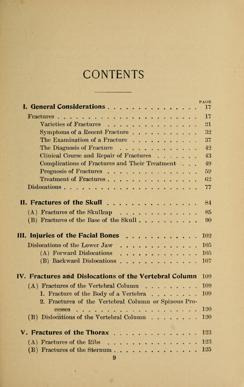 CONTENTS PAGE I. General Considerations 17 Fractures 17 Varieties of Fractures 21 Symptoms of a Recent Fracture . 32 The Examination of a Fracture 37 The Diagnosis of Fracture 42 Clinical Course and Repair of Fractures 43 Complications of Fractures and Their Treatment ... 49 Prognosis of Fractures , 59 Treatment of Fractures 62 Dislocations 77 II. Fractures of the Skull . 84 (A) Fractures of the Skullcap . 85 (B) Fractures of the Base of the Skull 90 III. Injuries of the Facial Bones 102 Dislocations of the Lower Jaw 105 (A) Forward Dislocations 105 (B) Backward Dislocations 107 IV. Fractures and Dislocations of the Vertebral Column 109 (A) Fractures of the Vertebral Column 109 1. Fracture of the Body of a Vertebra 109 2. Fractures of the Vertebral Column or Spinous Pro- cesses 120 (B) Dislocations of the Vertebral Column 120 V. Fractures of the Thorax 123 (A) Fractures of the Ribs 123 (B) Fractures of the Sternum 125