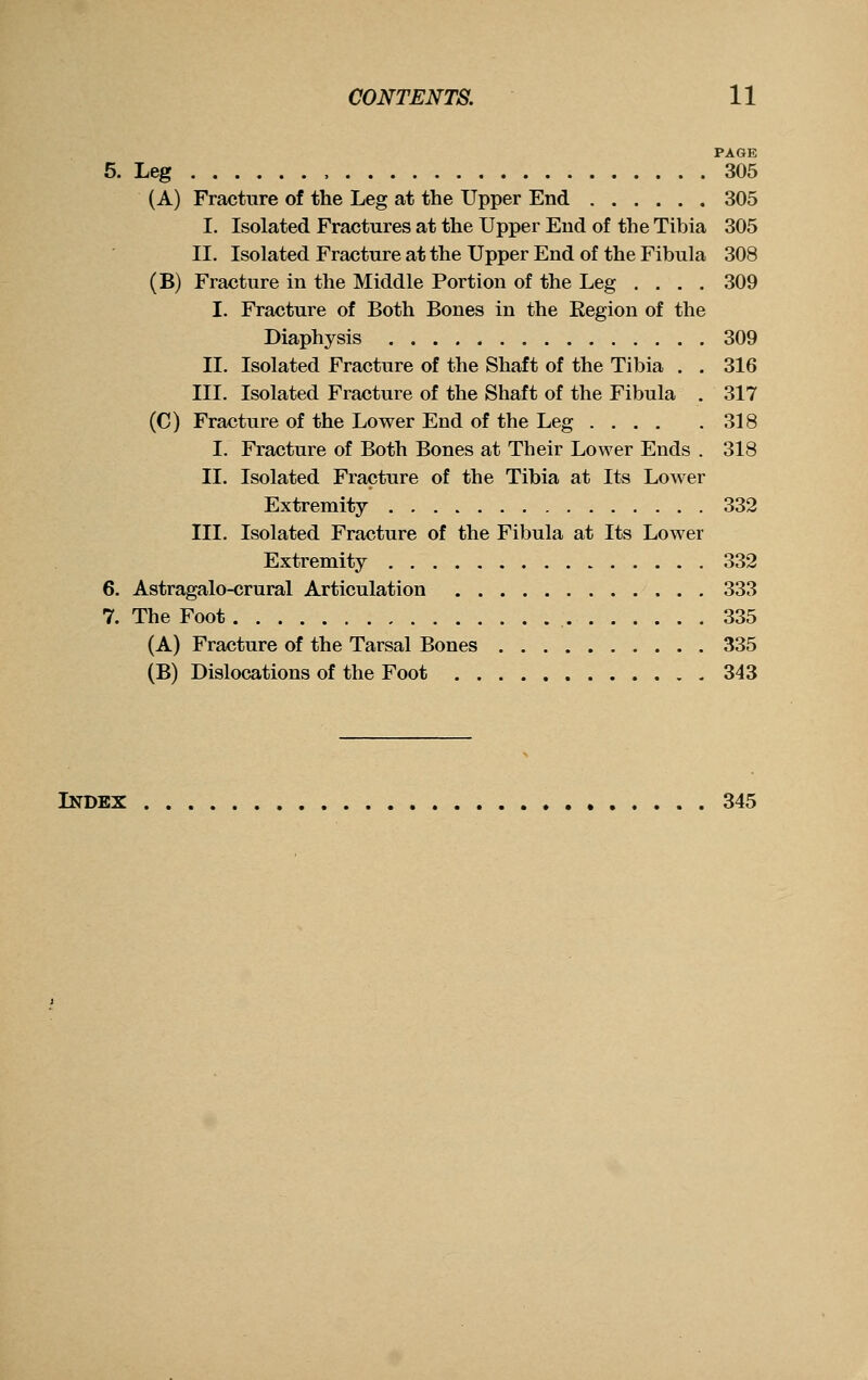 PAGE 5. Leg , 305 (A) Fracture of the Leg at the Upper End 305 I. Isolated Fractures at the Upper End of the Tibia 305 II. Isolated Fracture at the Upper End of the Fibula 308 (B) Fracture in the Middle Portion of the Leg .... 309 I. Fracture of Both Bones in the Eegion of the Diaphysis 309 II. Isolated Fracture of the Shaft of the Tibia . . 316 III. Isolated Fracture of the Shaft of the Fibula . 317 (C) Fracture of the Lower End of the Leg 318 I. Fracture of Both Bones at Their Lower Ends . 318 11. Isolated Fracture of the Tibia at Its Lower Extremity 332 III. Isolated Fracture of the Fibula at Its Lower Extremity 332 6. Astragalo-crural Articulation 333 7. The Foot 335 (A) Fracture of the Tarsal Bones 335 (B) Dislocations of the Foot 343 Index 345