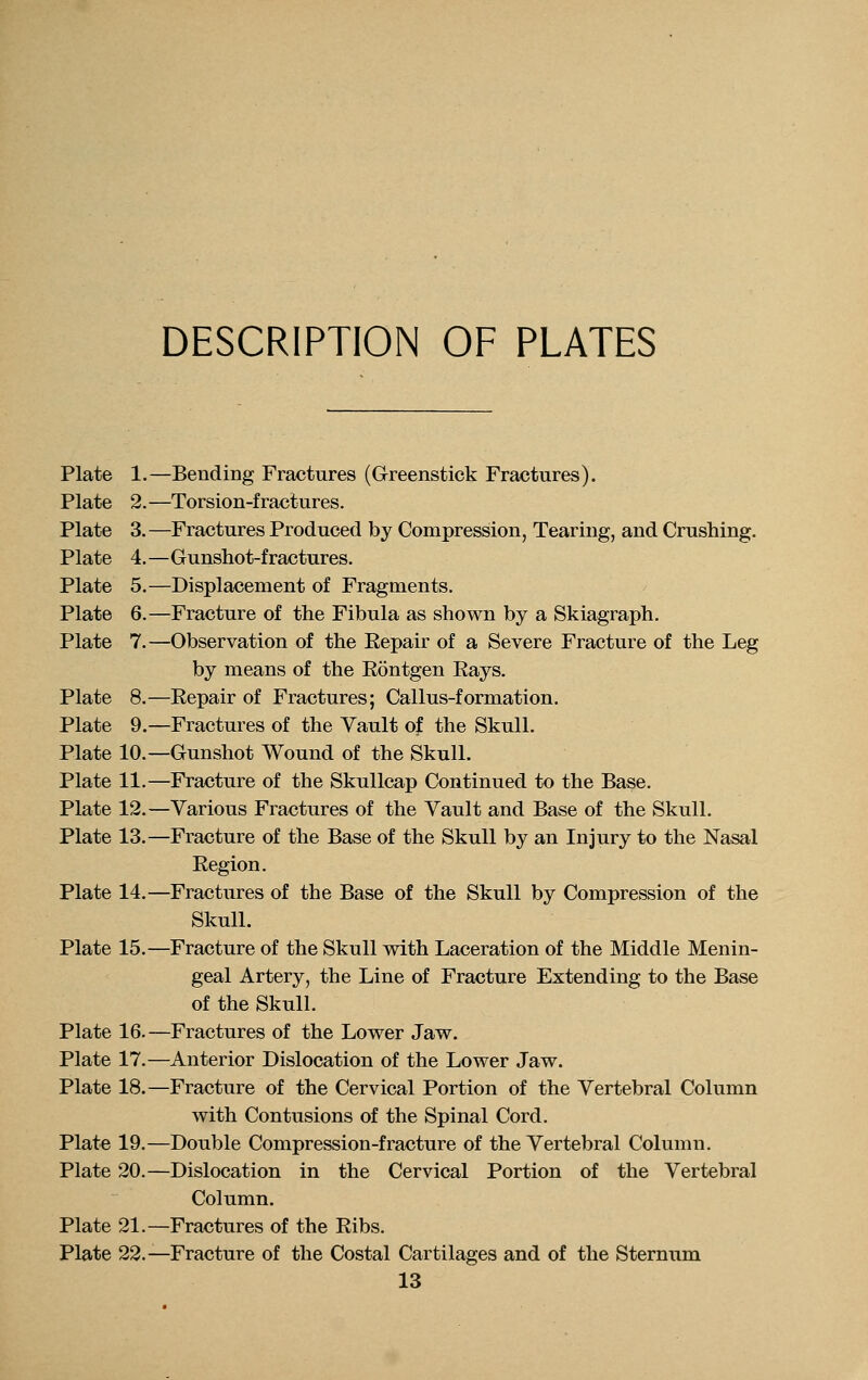 DESCRIPTION OF PLATES Plate 1.—Bending Fractures (Greenstick Fractures). Plate 2.—Torsion-fractures. Plate 3.—Fractures Produced by Compression, Tearing, and Crushing. Plate 4.—Gunshot-fractures. Plate 5.—Displacement of Fragments. Plate 6.—Fracture of the Fibula as shown by a Skiagraph. Plate 7.—Observation of the Repair of a Severe Fracture of the Leg by means of the Rontgen Rays. Plate 8.—Repair of Fractures; Callus-formation. Plate 9.—Fractures of the Vault of the Skull. Plate 10.—Gunshot Wound of the Skull. Plate 11.—Fracture of the Skullcap Continued to the Base. Plate 12.—Various Fractures of the Vault and Base of the Skull. Plate 13.—Fracture of the Base of the Skull by an Injury to the Nasal Region. Plate 14.—Fractures of the Base of the Skull by Compression of the Skull. Plate 15.—Fracture of the Skull with Laceration of the Middle Menin- geal Artery, the Line of Fracture Extending to the Base of the Skull. Plate 16.—Fractures of the Lower Jaw. Plate 17.—Anterior Dislocation of the Lower Jaw. Plate 18.—Fracture of the Cervical Portion of the Vertebral Column with Contusions of the Spinal Cord. Plate 19.—Double Compression-fracture of the Vertebral Column. Plate 20.—Dislocation in the Cervical Portion of the Vertebral Column. Plate 21.—Fractures of the Ribs. Plate 22.—Fracture of the Costal Cartilages and of the Sternum