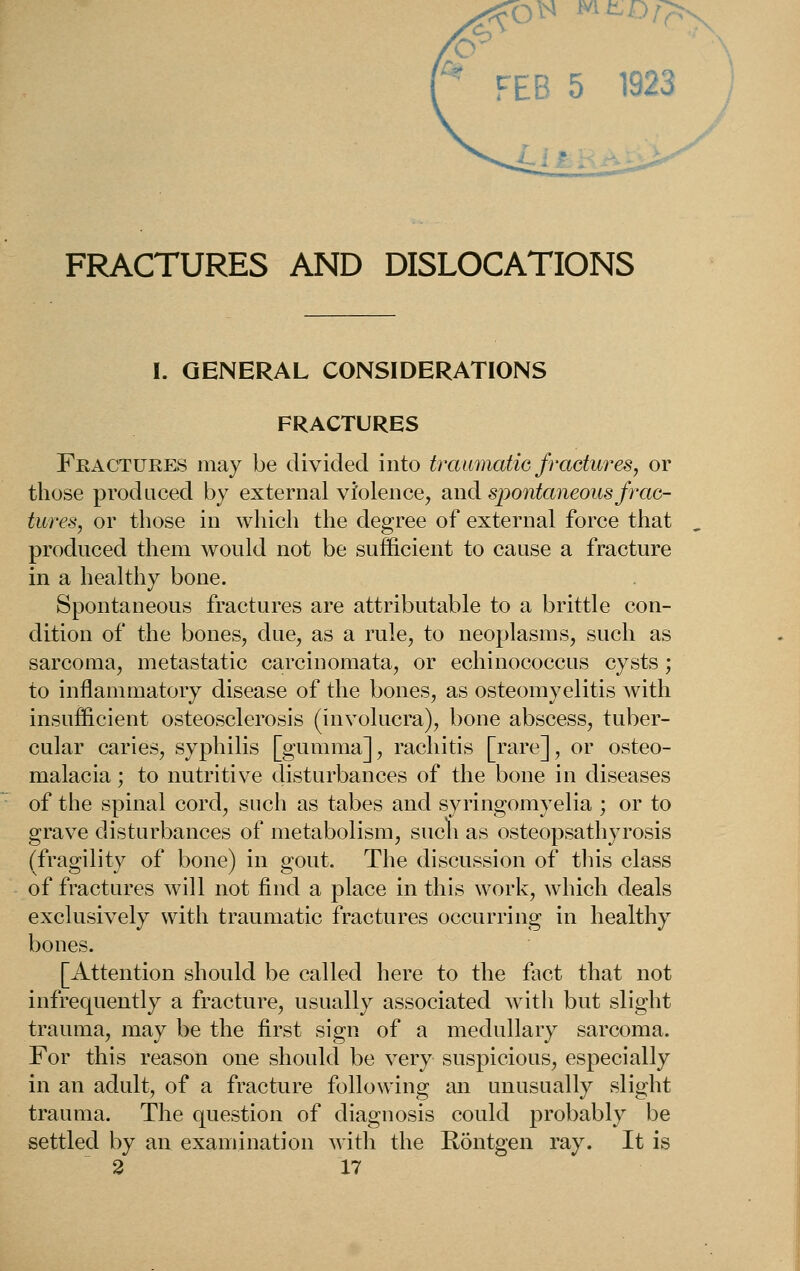 r FEB 5 1923 FRACTURES AND DISLOCATIONS I. GENERAL CONSIDERATIONS FRACTURES Fractures may be divided into traumatiG fractures, or those produced by external violence, and spontaneous frac- tures, or those in which the degree of external force that produced them would not be sufficient to cause a fracture in a healthy bone. Spontaneous fractures are attributable to a brittle con- dition of the bones, due, as a rule, to neoplasms, such as sarcoma, metastatic carcinomata, or echinococcus cysts ; to inflammatory disease of the bones, as osteomyelitis with insufficient osteosclerosis (involucra), bone abscess, tuber- cular caries, syphilis [gumma], rachitis [rare], or osteo- malacia ; to nutritive disturbances of the bone in diseases of the spinal cord, such as tabes and syringomyelia ; or to grave disturbances of metabolism, such as osteopsathyrosis (fragility of bone) in gout. The discussion of tliis class of fractures will not find a place in this work, which deals exclusively with traumatic fractures occurring in healthy bones. [Attention should be called here to the fact that not infrequently a fracture, usually associated witli but slight trauma, may be the first sign of a medullary sarcoma. For this reason one should be very suspicious, especially in an adult, of a fracture following an unusually slight trauma. The question of diagnosis could probably be settled by an examination with the Rontgen ray. It is