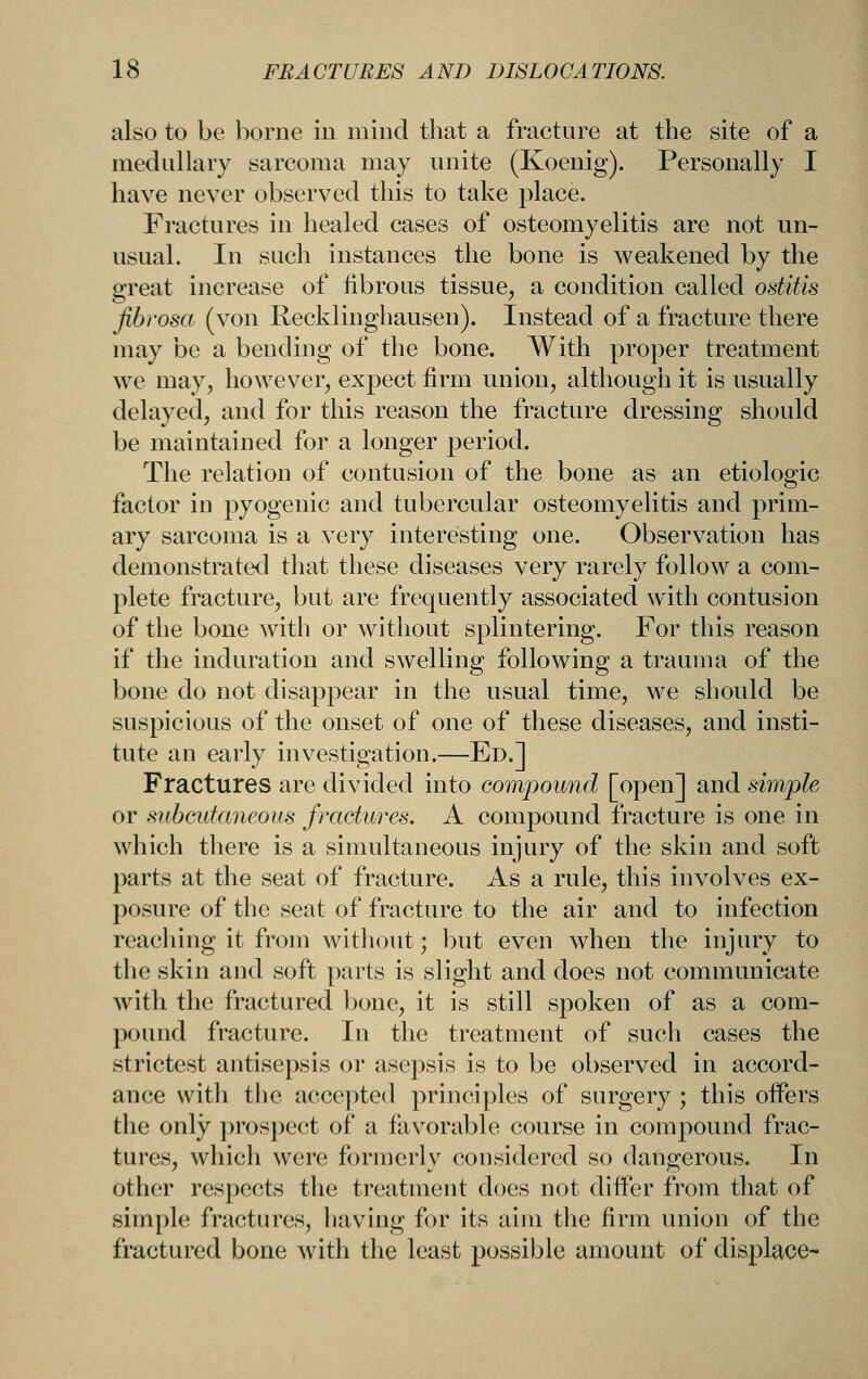 also to be borne iu mind that a fracture at the site of a medullary sarcoma may unite (Koenig). Personally I have never observed this to take place. Fractures in healed cases of osteomyelitis are not un- usual. In such instances the bone is weakened by the great increase of librous tissue, a condition called ostitis fibrosa (von Recklinghausen). Instead of a fracture there may be a bending of the bone. With proper treatment we may, however, expect firm union, although it is usually delayed, and for this reason the fracture dressing should be maintained for a longer period. The relation of contusion of the bone as an etiologic factor in pyogenic and tubercular osteomyelitis and prim- ary sarcoma is a very interesting one. Observation has demonstrated that these diseases very rarely follow a com- plete fracture, but are frequently associated with contusion of the bone with or without splintering. For this reason if the induration and swelling following a trauma of the bone do not disappear in the usual time, we should be suspicious of the onset of one of these diseases, and insti- tute an early investigation.—Ed.] Fractures are divided into compound [open] and simple or subcutaneous fractures. A compound fracture is one in which there is a simultaneous injury of the skin and soft parts at the seat of fracture. As a rule, this involves ex- posure of the seat of fracture to the air and to infection reaching it from without; but even when the injury to the skin and soft parts is slight and does not communicate with the fractured bone, it is still spoken of as a com- pound fracture. In the treatment of such cases the strictest antisepsis or asepsis is to be observed in accord- ance with the acce])ted principles of surgery ; this offers the only prospect of a favorable course in compound frac- tures, which were formerly considered so dangerous. In other respects the treatment does not differ from that of simple fractures, having for its aim the firm union of the fractured bone with the least possible amount of displace-