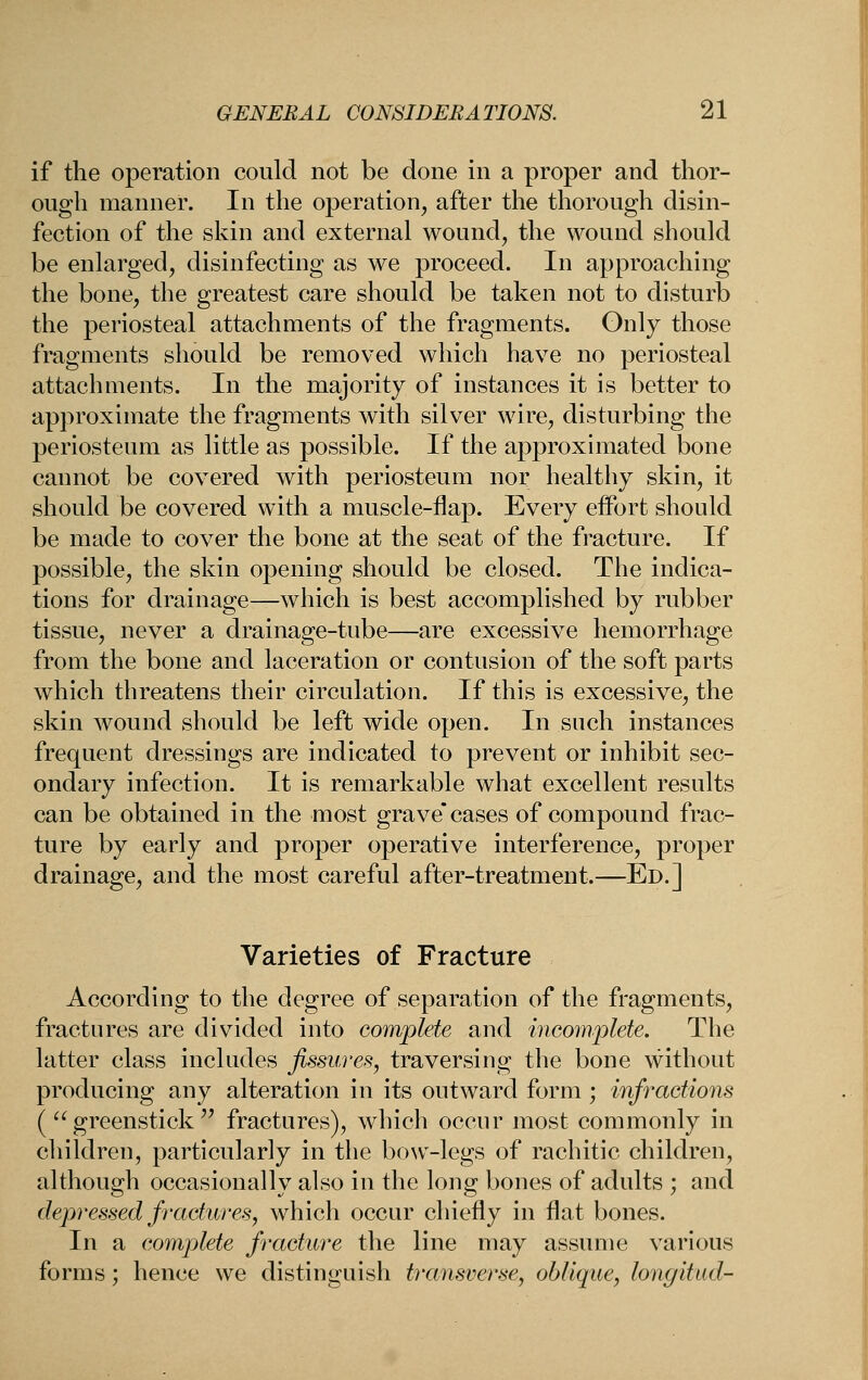if the operation could not be done in a proper and thor- ough manner. In the operation, after the thorough disin- fection of the slvin and external wound, the wound should be enlarged, disinfecting as we proceed. In approaching the bone, the greatest care should be taken not to disturb the periosteal attachments of the fragments. Only those fragments should be removed which have no periosteal attachments. In the majority of instances it is better to approximate the fragments with silver wire, disturbing the periosteum as little as possible. If the approximated bone cannot be covered with periosteum nor healthy skin, it should be covered with a muscle-flap. Every effort should be made to cover the bone at the seat of the fracture. If possible, the skin opening should be closed. The indica- tions for drainage—which is best accomplished by rubber tissue, never a drainage-tube—are excessive hemorrhage from the bone and laceration or contusion of the soft parts which threatens their circulation. If this is excessive, the skin wound should be left wide open. In such instances frequent dressings are indicated to prevent or inhibit sec- ondary infection. It is remarkable what excellent results can be obtained in the most grave* cases of compound frac- ture by early and proper operative interference, proper drainage, and the most careful after-treatment.—Ed.] Varieties of Fracture According to the degree of separation of the fragments, fractures are divided into complete and incomplete. The latter class includes fissures^ traversing the bone without producing any alteration in its outward form ; infractions (  greenstick'' fractures), which occur most commonly in children, particularly in the boNV-legs of rachitic children, although occasionally also in the long bones of adults ; and depressed fractures, which occur chiefly in flat bones. In a complete fracture the line may assume various forms; hence we distinguish transverse, oblique, longitud-