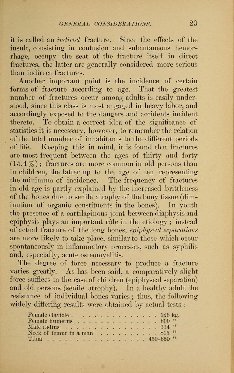 it is called an indirect fracture. Since the effects of the insult, consisting in contusion and subcutaneous hemor- rhage, occupy the seat of the fracture itself in direct fractures, the latter are generally considered more serious than indirect fractures. Another important point is the incidence of certain forms of fracture according to age. That the greatest number of fractures occur among adults is easily under- stood, since this class is most engaged in heavy labor, and accordingly exposed to the dangers and accidents incident thereto. To obtain a correct idea of the significance of statistics it is necessary, however, to remember the relation of the total number of inhabitants to the different periods of life. Keeping this in mind, it is found that fractures are most frequent between the ages of thirty and forty (IbAfo) ', fractures are more common in old persons than in children, the latter up to the age of ten representing the minimum of incidence. The frequency of fractures in old age is partly explained by the increased brittleness of the bones due to senile atrophy of the bony tissue (dim- inution of organic constituents in the bones). In youth the presence of a cartilaginous joint between diaphysis and epiphysis plays an important role in the etiology ; instead of actual fracture of the long bones, epiphyseal separations are more likely to take place, similar to those which occur spontaneously in inflammatory processes, such as syphilis and, especially, acute osteomyelitis. The degree of force necessary to produce a fracture varies greatly. As has been said, a comparatively slight force suffices in the case of children (epiphyseal separation) and old persons (senile atrophy). In a healthy adult the resistance of individual bones varies; thus, the followino^ widely differing results were obtained by actual tests : Female clavicle . . 126 kg. Female humerus . 600  Male radius 334  Neck of femur in a man 815  Tibia , 450-650  &