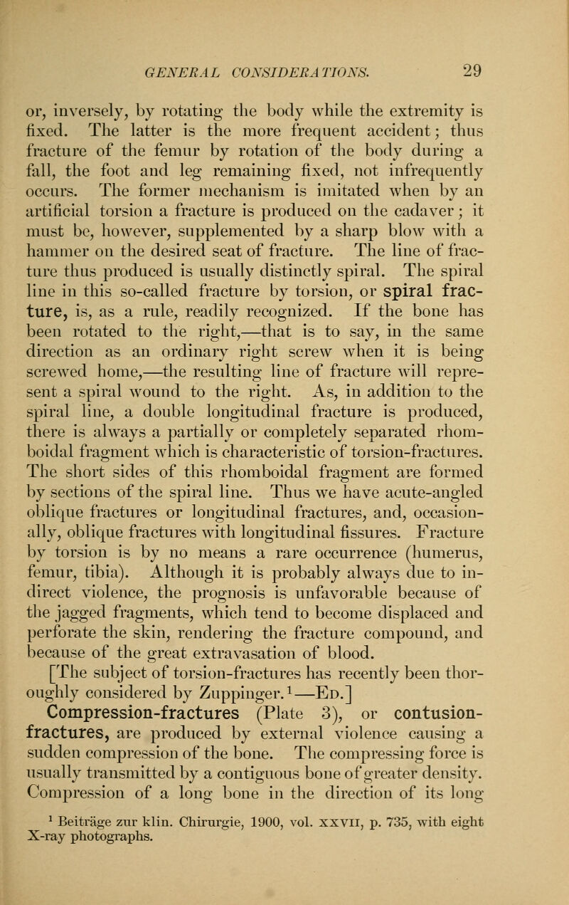 or, inversely, by rotating the body while the extremity is fixed. The latter is the more frequent accident; thus fracture of the femur by rotation of the body during a fall, the foot and leg remaining fixed, not infrequently occurs. The former mechanism is imitated when by an artificial torsion a fracture is produced on the cadaver; it must be, however, supplemented by a sharp blow with a hammer on the desired seat of fracture. The line of frac- ture thus produced is usually distinctly spiral. The spiral line in this so-called fracture by torsion, or spiral frac- ture, is, as a rule, readily recognized. If the bone has been rotated to the right,—that is to say, in the same direction as an ordinary right screw when it is being screwed home,—the resulting line of fracture will repre- sent a spiral wound to the right. As, in addition to the spiral line, a double longitudinal fracture is produced, there is ahvays a partially or completely separated rhom- boidal fragment wdiich is characteristic of torsion-fractures. The short sides of this rhomboidal fraoment are formed by sections of the spiral line. Thus we have acute-angled oblique fractures or longitudinal fractures, and, occasion- ally, oblique fractures with longitudinal fissures. Fracture by torsion is by no means a rare occurrence (humerus, femur, tibia). Although it is probably always due to in- direct violence, the prognosis is unfavorable because of the jagged fragments, which tend to become displaced and perforate the skin, rendering the fracture compound, and because of the great extravasation of blood. [The subject of torsion-fractures has recently been thor- oughly considered by Zuppinger.^—Ed.] Compression-fractures (Plate 3), or contusion- fractures, are produced by external violence causing a sudden compression of the bone. The compressing force is usually transmitted by a contiguous bone of greater density. Compression of a long bone in the direction of its long ^ Beitrage zur klin. Chirurgie, 1900, vol. xxvii, p. 735, with eight X-ray photographs.