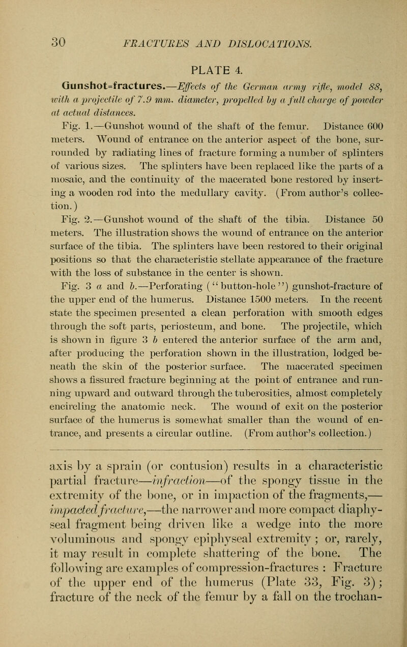 PLATE 4. Qunshot=fractures.—^ecte of the German army rifle, model 88, with a projectile of 7.9 mm. diameter, projyelled by a full charge of jJowder at actual distances. Fig. 1.—Gunshot Avound of the shaft of the femur. Distance 600 meters. Wound of entrance on the anterior aspect of the bone, sur- rounded by radiating lines of fracture forming a number of splinters of various sizes. The splinters have been replaced like the parts of a mosaic, and the continuity of the macerated bone restored by insert- ing a wooden rod into the medullary cavity. (From author's collec- tion. ) Fig. 2.—Gunshot wound of the shaft of the tibia. Distance 50 meters. The illustration shows the wound of entrance on the anterior surface of the tibia. The splinters have been restored to their original X)Ositions so that the characteristic stellate appearance of the fracture with the loss of substance in the center is shown. Fig, 3 a and b.—Perforating (button-hole) gunshot-fracture of the upper end of the humerus. Distance 1500 meters. In the recent state the specimen presented a clean perforation with smooth edges through the soft parts, periosteum, and bone. The projectile, which is shown in figure 3 b entered the anterior surface of the arm and, after producing the perforation shown in the illustration, lodged be- neath the skin of the posterior surface. The macerated specimen shows a fissured fracture beginning at the point of entrance and run- ning upward and outward through the tuberosities, almost completely encircling the anatomic neck. The wound of exit on the posterior surface of the humerus is somewhat smaller than the wound of en- trance, and presents a circular outline. (From author's collection.) axis l)y a sprain (or contusion) results in a characteristic partial frac^ture—mfradion—of the spongy tissue in the extremity of the bone^ or in impaction of the fragments,— impactedfract'iire,—the narrower and more compact diaphy- seal fragment being driven like a wedge into the more voluminous and spongy epiphyseal extremity; or, rarely, it may result in complete shattering of the bone. The following are examples of compression-fractures : Fracture of the upper end of the humerus (Plate 33, Fig. 3); fracture of the neck of the femur by a fall on the trochan-