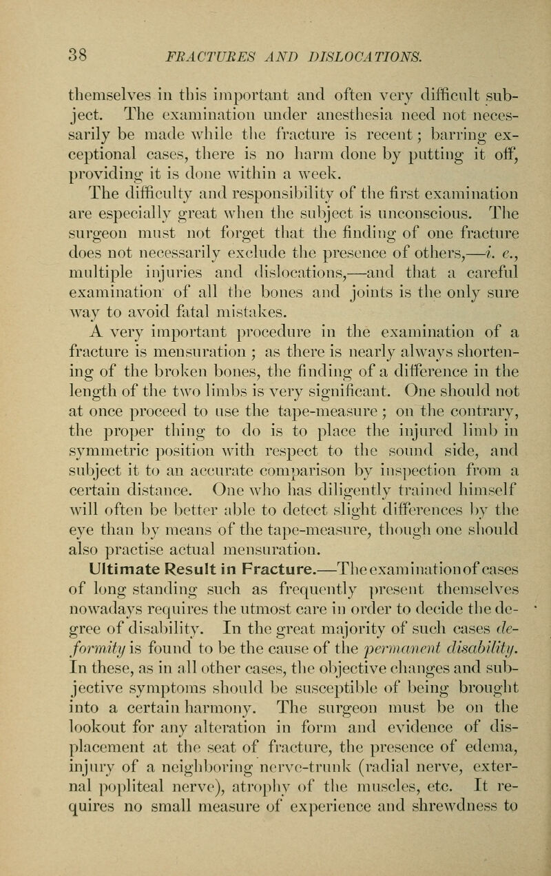 themselves in this important and often very difficult sub- ject. The examination under anesthesia need not neces- sarily be made while the fracture is recent; barring ex- ceptional cases, there is no harm done by putting it off, providing it is done within a week. The difficulty and responsibility of the first examination are especially great when the subject is unconscious. The surgeon must not forget that the finding of one fracture does not necessarily exclude the presence of others,—i. e., multiple injuries and dislocations,—and that a careful examination of all the bones and joints is the only sure way to avoid fatal mistakes. A very important procedure in the examination of a fracture is mensuration ; as there is nearly always shorten- ing of the broken bones, the finding of a difference in the length of the two limbs is very significant. One should not at once proceed to use the tape-measure; on the contrary, the proper thing to do is to place the injured limb in symmetric position with respect to the sound side, and subject it to an accurate comparison by inspection from a certain distance. One who has diligently trained himself will often be better able to detect slight differences by the eye than by means of the tape-measure, though one should also practise actual mensuration. Ultimate Result in Fracture.—The examination of cases of long standing such as frequently present themselves nowadays requires tlie utmost care in order to decide the de- gree of disability. In the great majority of such cases de- formity is found to be the cause of the perinancmt disablliti/. In these, as in all other cases, tlie ol)jective changes and sub- jective symptoms should be susceptible of being brought into a certain harmony. The surgeon must be on the lookout for any alteration in form and evidence of dis- placement at the seat of fracture, the presence of edema, injury of a neighboring nerve-trunk (radial nerve, exter- nal popliteal nerve), atrophy of the muscles, etc. It re- quires no small measure of experience and shrewdness to