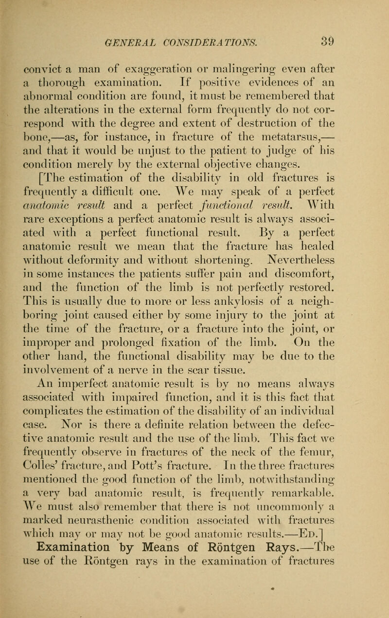 convict a man of exaggeration or malingering even after a tliorougli examination. If positive evidences of an abnormal condition are fonnd, it mast be remembered that the alterations in the external form freqnently do not cor- respond with the degree and extent of destruction of the bone,—as, for instance, in fracture of the metatarsus,— and that it would be unjust to the patient to jndge of his condition merely by the external objective changes. [The estimation of the disability in old fractures is frequently a difficult one. We may .speak of a perfect anatomiG 7^esult and a perfect functional i-esulL With rare exceptions a perfect anatomic result is always associ- ated Avith a perfect functional result. By a perfect anatomic result we mean that the fi^acture has healed without deformity and without shortening. Nevertheless in some instances the patients suffer pain and discomfort, and the function of the limb is not perfectly restored. This is usually due to more or less ankylosis of a neigh- boring joint caused either by some injury to the joint at the time of the fracture, or a fracture into the joint, or improper and prolonged fixation of the limb. On the other hand, the functional disability may be due to the involvement of a nerve in the scar tissue. An imperfect anatomic result is by no means always associated with impaired function, and it is this fact that complicates the estimation of the disability of an individual case. Nor is there a definite relation between the defec- tive anatomic result and the use of the limb. This fact we frequently observe in fractures of the neck of the femur, Colles' fracture, and Pott's fracture. In the three fractures mentioned the good function of the liml), notwithstanding a very bad anatomic result, is frequently remarkable. We must also remember that there is not uncommonly a marked neurasthenic condition associated with fractures which may or may not be good anatomic results.—Ed.] Examination by Means of Rontgen Rays.—Tl>e use of the Rontgen rays in the examination of fractures