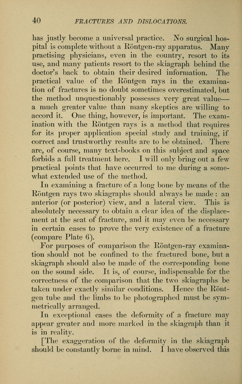 has justly become a universal practice. No surgical hos- pital is complete without a E,ontgen-ray apparatus. Many practising physicians, even in the country, resort to its use, and many patients resort to the skiagraph behind the doctor's back to obtain their desired information. The practical value of the E,ontgen rays in the examina- tion of fractures is no doubt sometimes overestimated, but the method unquestionably possesses very great value— a much greater value than many skeptics are willing to accord it. One thing, however, is important. The exam- ination with the Kontgen rays is a method that requires for its proper application special study and training, if correct and trustworthy results are to be obtained. There are, of course, many text-books on this subject and space forbids a full treatment here. I will only bring out a few practical points that have occurred to me during a some- what extended use of the method. In examining a fracture of a long bone by means of the Rdntgen rays two skiagraphs should always be made : an anterior (or posterior) view, and a lateral view. This is absolutely necessary to obtain a clear idea of the displace- ment at the seat of fracture, and it may even be necessary in certain cases to prove the very existence of a fracture (compare Plate 6). For purposes of comparison the Rontgen-ray examina- tion should not be confined to the fractured bone, but a skiagraph should also be made of the corresponding bone on the sound side. It is, of course, indispensable for the correctness of the comparison that the two skiagraphs be taken under exactly similar conditions. Hence the Ront- gen tube and the limbs to be photographed must be sym- metrically arranged. In exceptional cases the deformity of a fracture may appear greater and more marked in the skiagraph than it is in reality. [The exaggeration of the deformity in the skiagraph should be constantly borne in mind. I have observed this