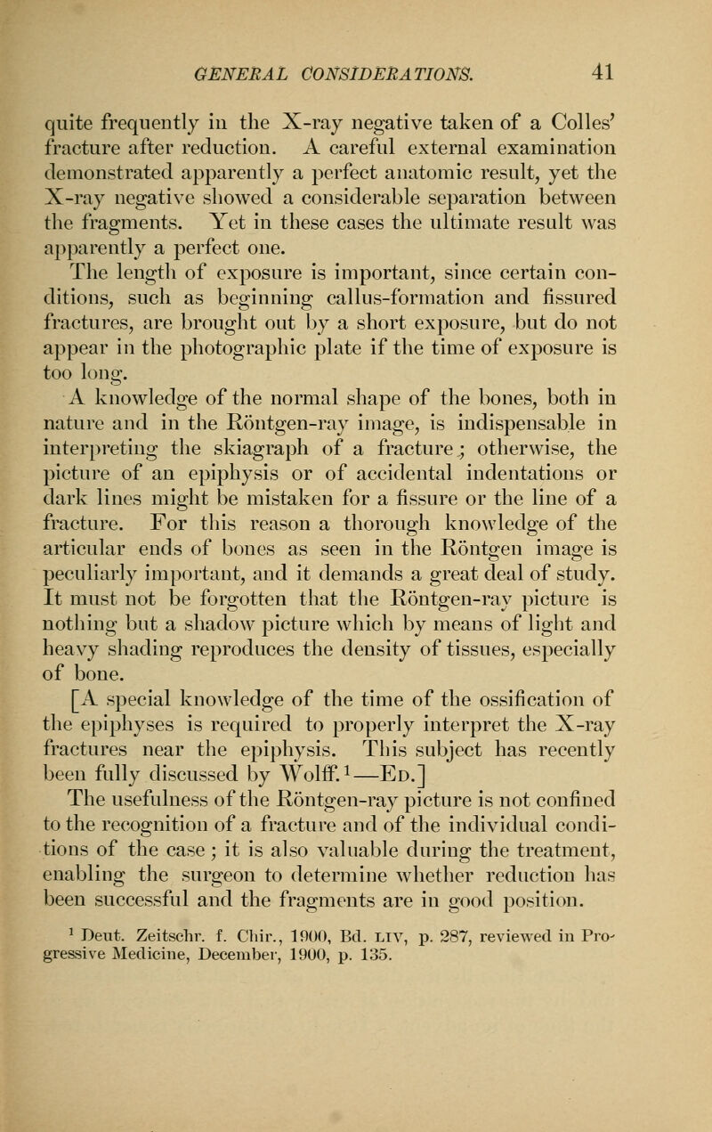 quite frequently iu the X-ray negative taken of a Colles' fracture after reduction. A careful external examination demonstrated apparently a perfect anatomic result, yet the X-ray negative showed a considerable separation between the fragments. Yet in these cases the ultimate result was apparently a perfect one. The length of exposure is important, since certain con- ditions, such as beginning callus-formation and fissured fractures, are brought out by a short exposure, but do not appear in the photographic plate if the time of exposure is too long. A knowledge of the normal shape of the bones, both in nature and in the Rontgen-ray image, is indispensable in interpreting the skiagraph of a fracture ; otherwise, the picture of an epiphysis or of accidental indentations or dark lines might be mistaken for a fissure or the line of a fracture. For this reason a thorough knowledge of the articular ends of bones as seen in the R5ntgen image is peculiarly important, and it demands a great deal of study. It must not be forgotten that the Rontgen-ray picture is nothing but a shadow^ picture which by means of light and heavy shading reproduces the density of tissues, especially of bone. [A special knowledge of the time of the ossification of the epiphyses is required to properly interpret the X-ray fractures near the epiphysis. This subject has recently been fully discussed by WolflF.i—Ed.] The usefulness of the Rontgen-ray picture is not confined to the recognition of a fracture and of the individual condi- tions of the case ; it is also valuable during the treatment, enabling the surgeon to determine whether reduction has been successful and the fragments are in good position. 1 Deut. Zeitschr. f. Chir., 1900, Bd. ltv, p. 287, reviewed in Pro- gressive Medicine, December, 1900, p. 135.