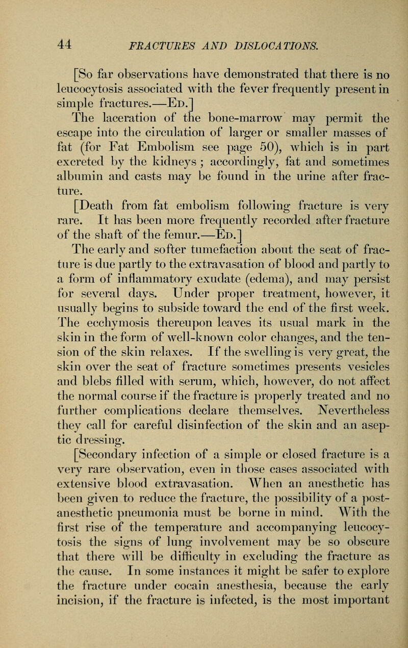[So far observations have demonstrated that there is no leucocytosis associated with the fever frequently present in simple fractures.—Ed.] The laceration of the bone-marrow may permit the escape into the circulation of larger or smaller masses of fat (for Fat Embolism see page 50), which is in part excreted by the kidneys ; accordingly, fat and sometimes albumin and casts may be found in the urine after frac- ture. [Death from fat embolism following fracture is very rare. It has been more frequently recorded after fracture of the shaft of the femur.—Ed.] The early and softer tumefaction about the seat of frac- ture is due partly to the extravasation of blood and partly to a form of inflammatory exudate (edema), and may persist for several days. Under proper treatment, however, it usually begins to subside toward the end of the first week. The ecchymosis thereupon leaves its usual mark in the skin in the form of well-known color changes, and the ten- sion of the skin relaxes. If the swelling is very great, the skin over the seat of fracture sometimes presents vesicles and blebs filled with serum, which, however, do not affect the normal course if the fracture is properly treated and no further complications declare themselves. Nevertheless they call for careful disinfection of the skin and an asep- tic dressing. [Secondary infection of a simple or closed fracture is a very rare observation, even in those cases associated with extensive blood extravasation. When an anesthetic has been given to reduce the fracture, the possibility of a post- anesthetic pneumonia must be borne in mind. With the first rise of the temperature and accompanying leucocy- tosis the signs of lung involvement may be so obscure that there will be difficulty in excluding the fracture as the cause. In some instances it might be safer to explore the fracture under cocain anesthesia, because the early incision, if the fracture is infected, is the most important