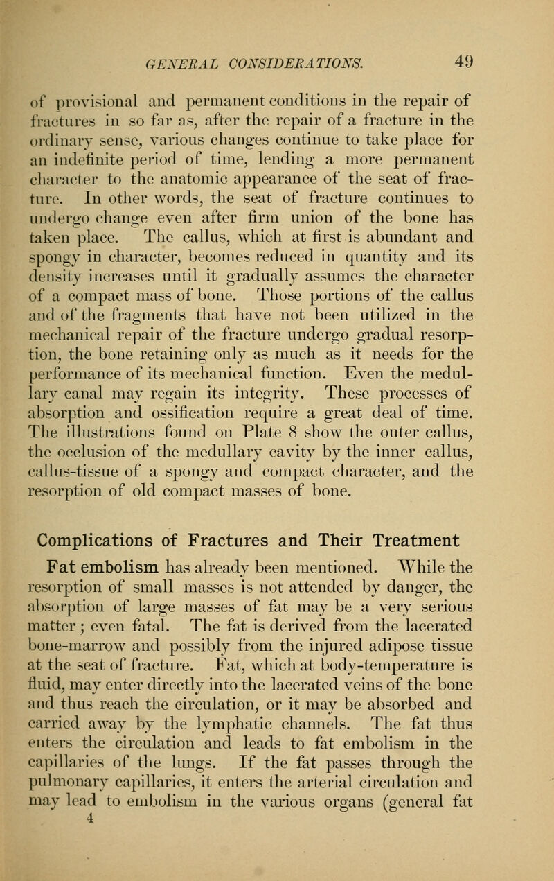 of provisional and permanent conditions in the repair of fractures in so far as, after the repair of a fracture in the ordinary sense, various changes continue to take place for an indefinite period of time, lending a more permanent character to the anatomic appearance of the seat of frac- ture. In other words, the seat of fracture continues to undergo change even after firm union of the bone has taken place. The callus, which at first is abundant and spongy in character, becomes reduced in quantity and its density increases until it gradnally assnmes the character of a compact mass of bone. Those portions of the callus and of the fragments that have not been utilized in the mechanical repair of the fracture undergo gradual resorp- tion, the bone retaining only as much as it needs for the performance of its mechanical function. Even the medul- lary canal may regain its integrity. These processes of absorption and ossification require a great deal of time. The illustrations found on Plate 8 show the outer callus, the occlusion of the medullary cavity by the inner callus, callus-tissue of a spongy and compact character, and the resorption of old compact masses of bone. Complications of Fractures and Their Treatment Fat embolism has already been mentioned. While the resorption of small masses is not attended by danger, the absorption of large masses of fat may be a very serious matter; even fatal. The fat is derived from the lacerated bone-marrow and possibly from the injured adipose tissue at the seat of fracture. Fat, which at body-temperature is fluid, may enter directly into the lacerated veins of the bone and thus reach the circulation, or it may be absorbed and carried away by the lymphatic channels. The fat thus enters the circulation and leads to fat embolism in the capillaries of the lungs. If the fat passes through the pulmonary capillaries, it enters the arterial circulation and may lead to embolism in the various organs (general fat